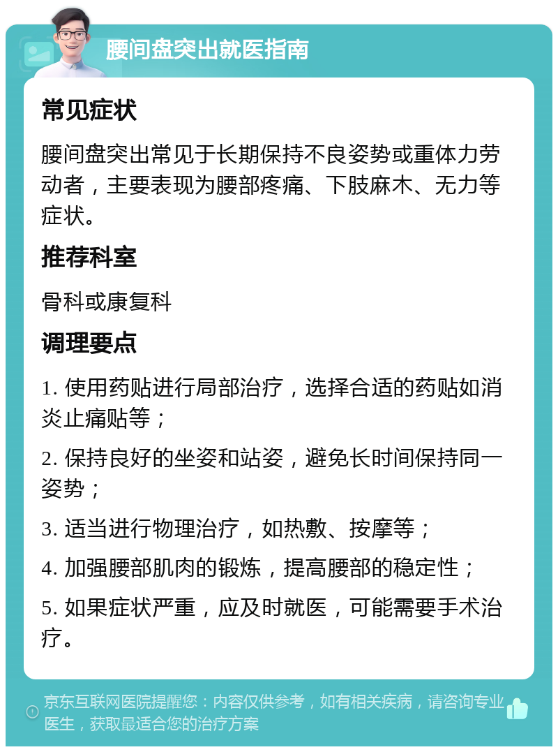 腰间盘突出就医指南 常见症状 腰间盘突出常见于长期保持不良姿势或重体力劳动者，主要表现为腰部疼痛、下肢麻木、无力等症状。 推荐科室 骨科或康复科 调理要点 1. 使用药贴进行局部治疗，选择合适的药贴如消炎止痛贴等； 2. 保持良好的坐姿和站姿，避免长时间保持同一姿势； 3. 适当进行物理治疗，如热敷、按摩等； 4. 加强腰部肌肉的锻炼，提高腰部的稳定性； 5. 如果症状严重，应及时就医，可能需要手术治疗。