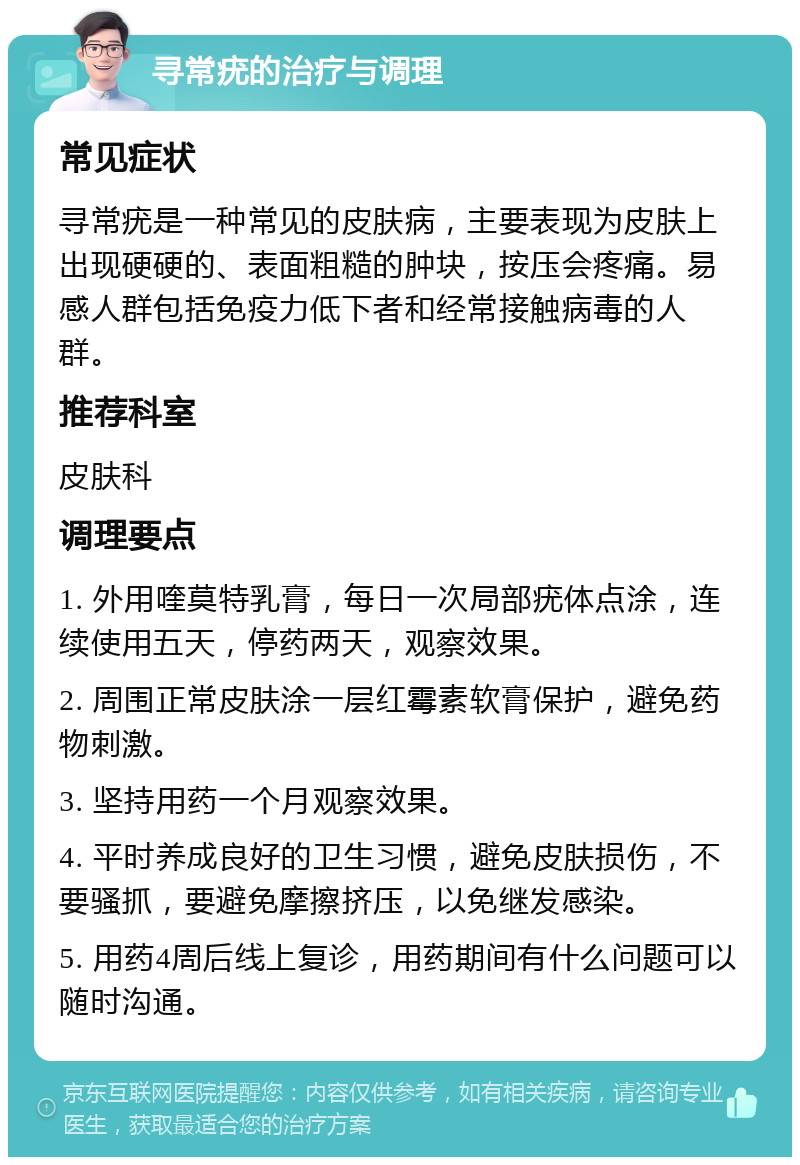 寻常疣的治疗与调理 常见症状 寻常疣是一种常见的皮肤病，主要表现为皮肤上出现硬硬的、表面粗糙的肿块，按压会疼痛。易感人群包括免疫力低下者和经常接触病毒的人群。 推荐科室 皮肤科 调理要点 1. 外用喹莫特乳膏，每日一次局部疣体点涂，连续使用五天，停药两天，观察效果。 2. 周围正常皮肤涂一层红霉素软膏保护，避免药物刺激。 3. 坚持用药一个月观察效果。 4. 平时养成良好的卫生习惯，避免皮肤损伤，不要骚抓，要避免摩擦挤压，以免继发感染。 5. 用药4周后线上复诊，用药期间有什么问题可以随时沟通。