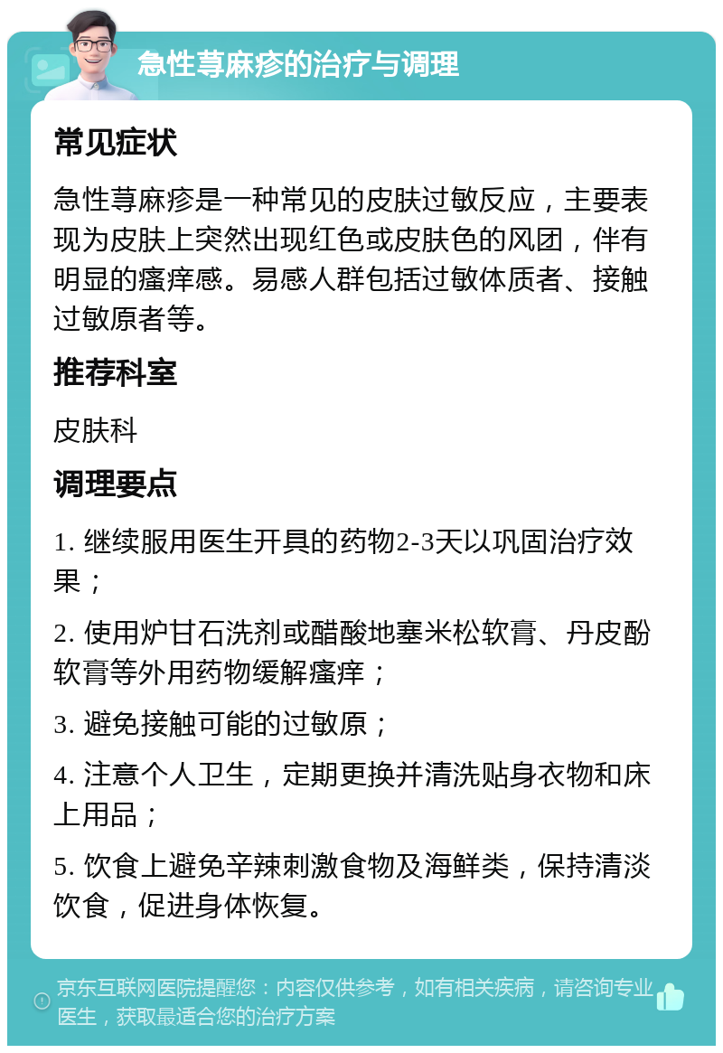 急性荨麻疹的治疗与调理 常见症状 急性荨麻疹是一种常见的皮肤过敏反应，主要表现为皮肤上突然出现红色或皮肤色的风团，伴有明显的瘙痒感。易感人群包括过敏体质者、接触过敏原者等。 推荐科室 皮肤科 调理要点 1. 继续服用医生开具的药物2-3天以巩固治疗效果； 2. 使用炉甘石洗剂或醋酸地塞米松软膏、丹皮酚软膏等外用药物缓解瘙痒； 3. 避免接触可能的过敏原； 4. 注意个人卫生，定期更换并清洗贴身衣物和床上用品； 5. 饮食上避免辛辣刺激食物及海鲜类，保持清淡饮食，促进身体恢复。