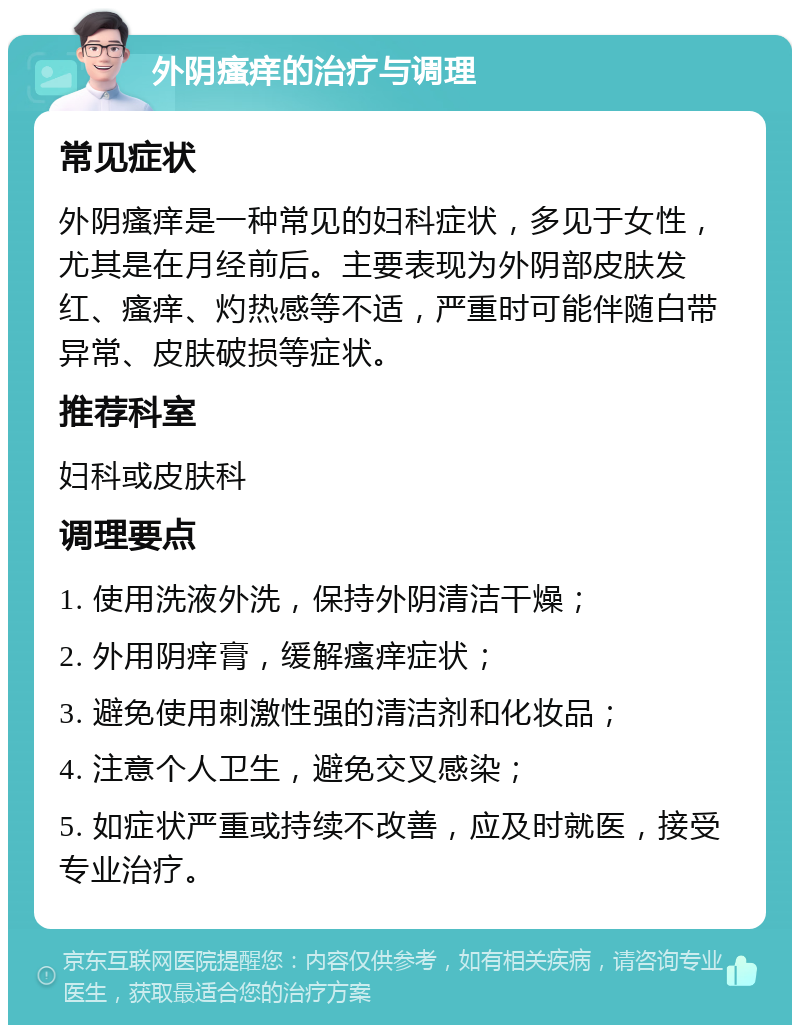 外阴瘙痒的治疗与调理 常见症状 外阴瘙痒是一种常见的妇科症状，多见于女性，尤其是在月经前后。主要表现为外阴部皮肤发红、瘙痒、灼热感等不适，严重时可能伴随白带异常、皮肤破损等症状。 推荐科室 妇科或皮肤科 调理要点 1. 使用洗液外洗，保持外阴清洁干燥； 2. 外用阴痒膏，缓解瘙痒症状； 3. 避免使用刺激性强的清洁剂和化妆品； 4. 注意个人卫生，避免交叉感染； 5. 如症状严重或持续不改善，应及时就医，接受专业治疗。