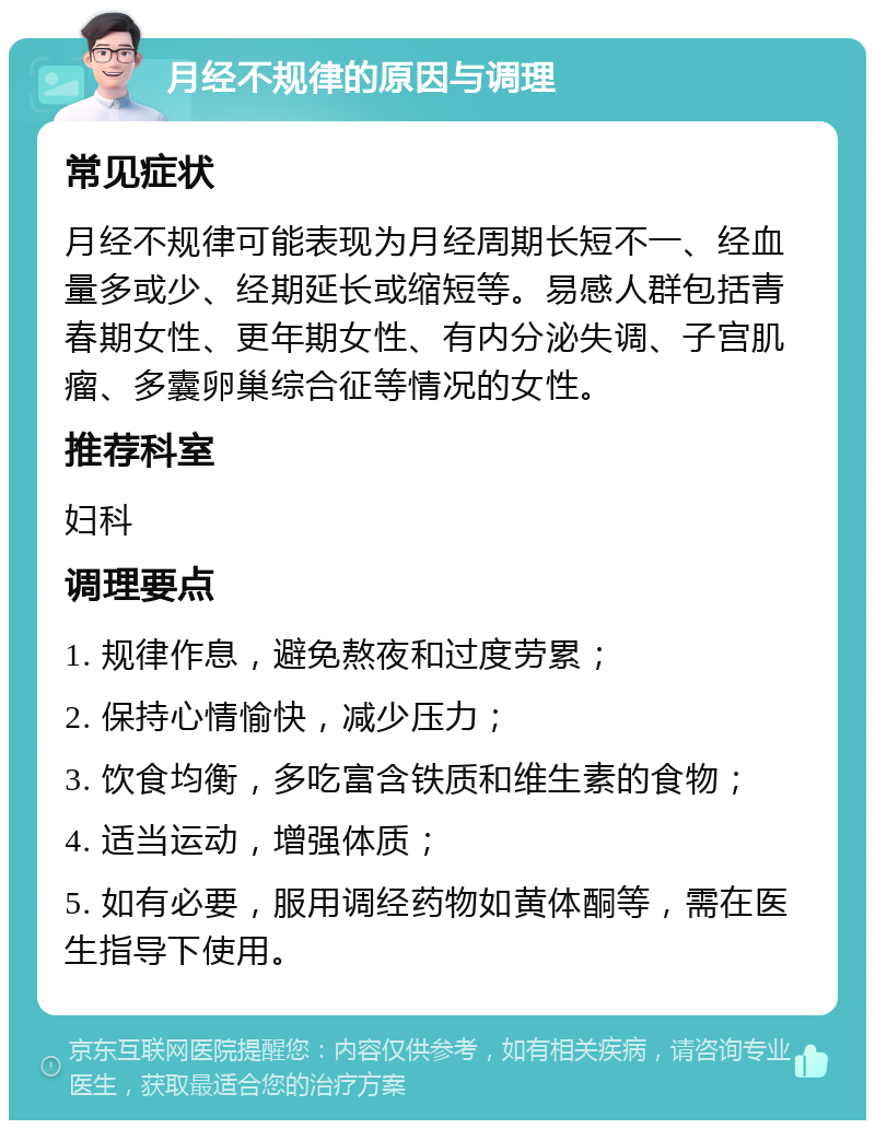 月经不规律的原因与调理 常见症状 月经不规律可能表现为月经周期长短不一、经血量多或少、经期延长或缩短等。易感人群包括青春期女性、更年期女性、有内分泌失调、子宫肌瘤、多囊卵巢综合征等情况的女性。 推荐科室 妇科 调理要点 1. 规律作息，避免熬夜和过度劳累； 2. 保持心情愉快，减少压力； 3. 饮食均衡，多吃富含铁质和维生素的食物； 4. 适当运动，增强体质； 5. 如有必要，服用调经药物如黄体酮等，需在医生指导下使用。