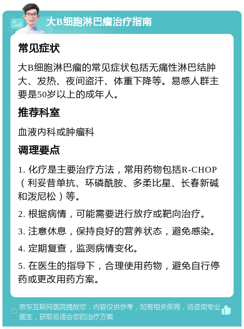 大B细胞淋巴瘤治疗指南 常见症状 大B细胞淋巴瘤的常见症状包括无痛性淋巴结肿大、发热、夜间盗汗、体重下降等。易感人群主要是50岁以上的成年人。 推荐科室 血液内科或肿瘤科 调理要点 1. 化疗是主要治疗方法，常用药物包括R-CHOP（利妥昔单抗、环磷酰胺、多柔比星、长春新碱和泼尼松）等。 2. 根据病情，可能需要进行放疗或靶向治疗。 3. 注意休息，保持良好的营养状态，避免感染。 4. 定期复查，监测病情变化。 5. 在医生的指导下，合理使用药物，避免自行停药或更改用药方案。