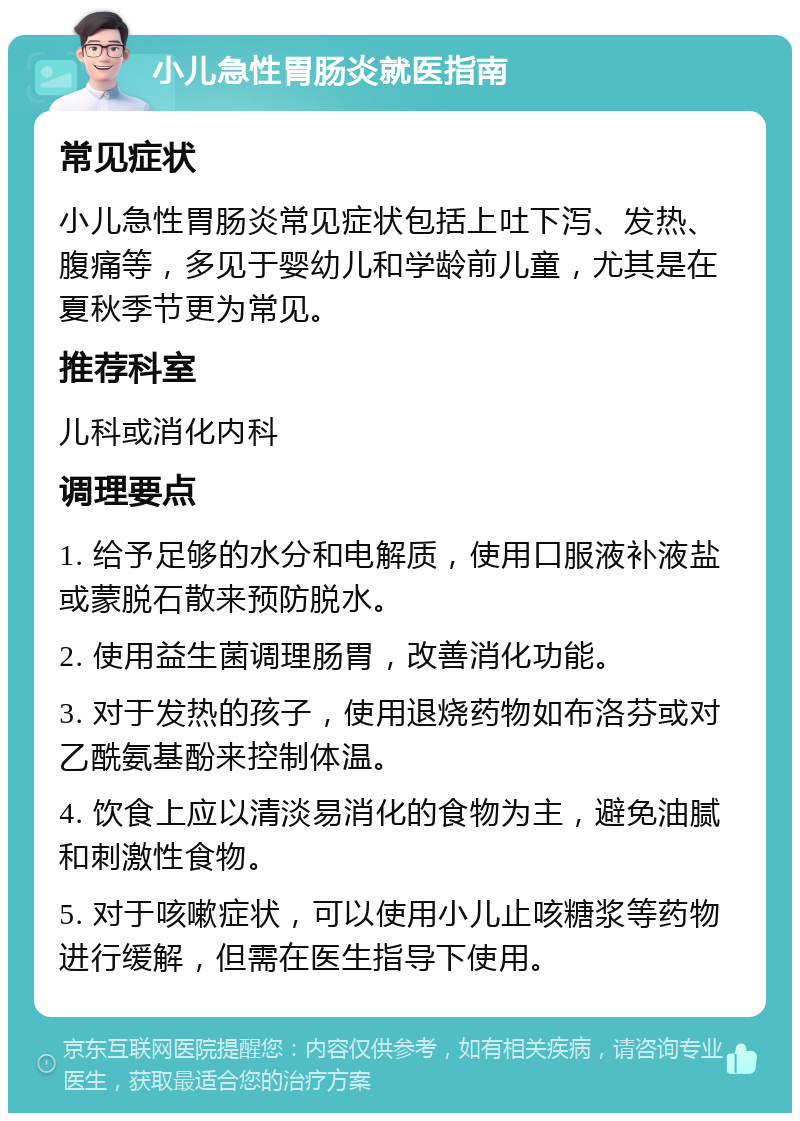 小儿急性胃肠炎就医指南 常见症状 小儿急性胃肠炎常见症状包括上吐下泻、发热、腹痛等，多见于婴幼儿和学龄前儿童，尤其是在夏秋季节更为常见。 推荐科室 儿科或消化内科 调理要点 1. 给予足够的水分和电解质，使用口服液补液盐或蒙脱石散来预防脱水。 2. 使用益生菌调理肠胃，改善消化功能。 3. 对于发热的孩子，使用退烧药物如布洛芬或对乙酰氨基酚来控制体温。 4. 饮食上应以清淡易消化的食物为主，避免油腻和刺激性食物。 5. 对于咳嗽症状，可以使用小儿止咳糖浆等药物进行缓解，但需在医生指导下使用。