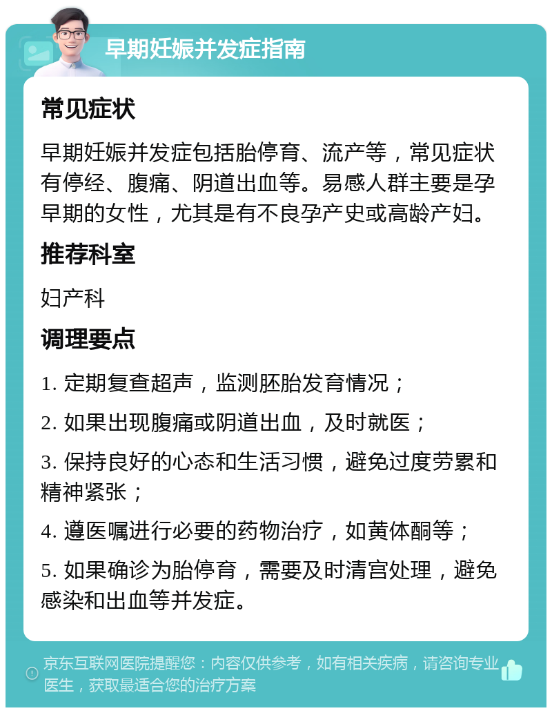 早期妊娠并发症指南 常见症状 早期妊娠并发症包括胎停育、流产等，常见症状有停经、腹痛、阴道出血等。易感人群主要是孕早期的女性，尤其是有不良孕产史或高龄产妇。 推荐科室 妇产科 调理要点 1. 定期复查超声，监测胚胎发育情况； 2. 如果出现腹痛或阴道出血，及时就医； 3. 保持良好的心态和生活习惯，避免过度劳累和精神紧张； 4. 遵医嘱进行必要的药物治疗，如黄体酮等； 5. 如果确诊为胎停育，需要及时清宫处理，避免感染和出血等并发症。