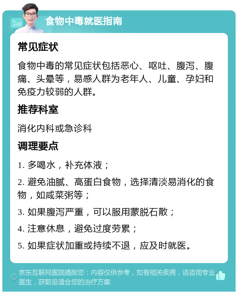 食物中毒就医指南 常见症状 食物中毒的常见症状包括恶心、呕吐、腹泻、腹痛、头晕等，易感人群为老年人、儿童、孕妇和免疫力较弱的人群。 推荐科室 消化内科或急诊科 调理要点 1. 多喝水，补充体液； 2. 避免油腻、高蛋白食物，选择清淡易消化的食物，如咸菜粥等； 3. 如果腹泻严重，可以服用蒙脱石散； 4. 注意休息，避免过度劳累； 5. 如果症状加重或持续不退，应及时就医。