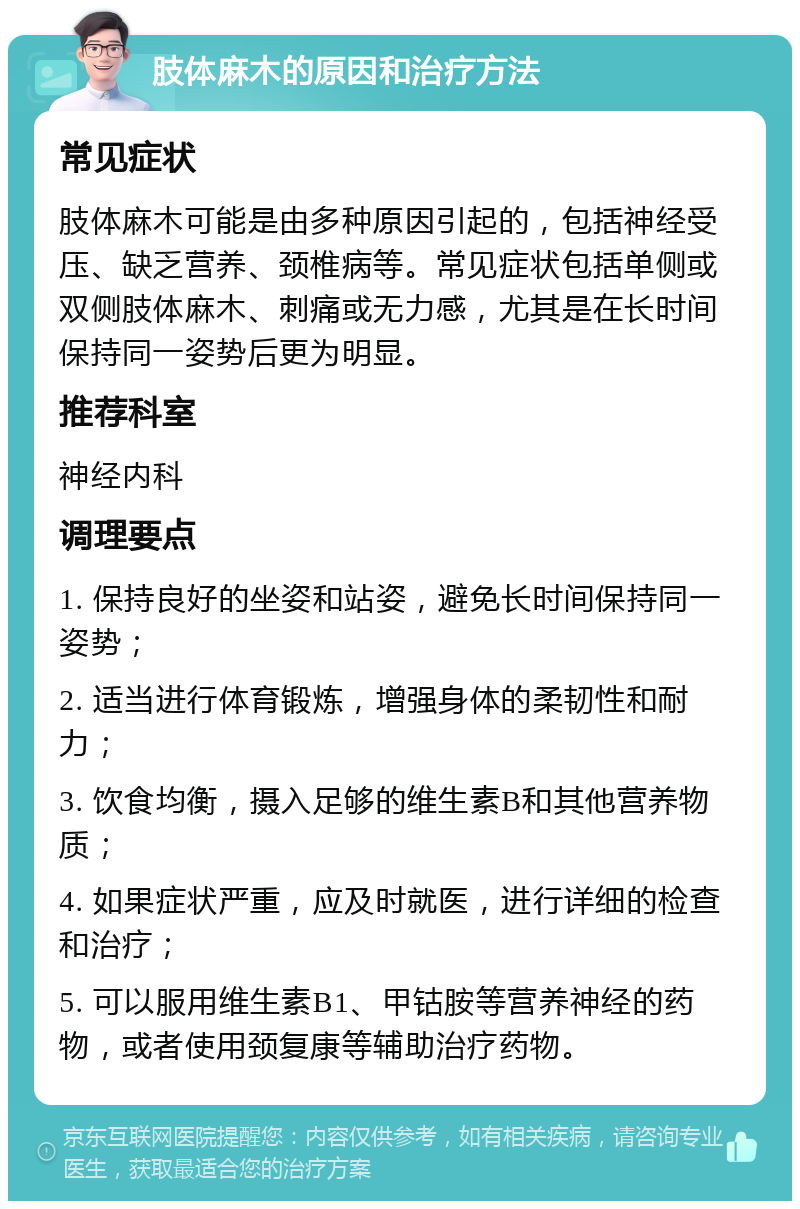 肢体麻木的原因和治疗方法 常见症状 肢体麻木可能是由多种原因引起的，包括神经受压、缺乏营养、颈椎病等。常见症状包括单侧或双侧肢体麻木、刺痛或无力感，尤其是在长时间保持同一姿势后更为明显。 推荐科室 神经内科 调理要点 1. 保持良好的坐姿和站姿，避免长时间保持同一姿势； 2. 适当进行体育锻炼，增强身体的柔韧性和耐力； 3. 饮食均衡，摄入足够的维生素B和其他营养物质； 4. 如果症状严重，应及时就医，进行详细的检查和治疗； 5. 可以服用维生素B1、甲钴胺等营养神经的药物，或者使用颈复康等辅助治疗药物。