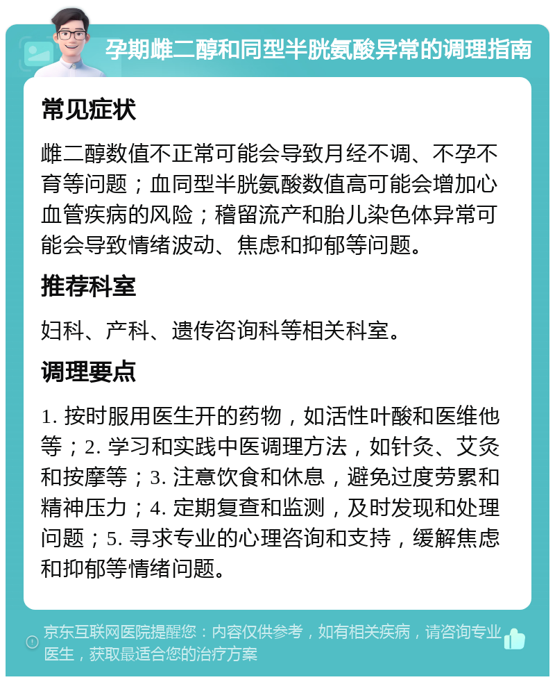 孕期雌二醇和同型半胱氨酸异常的调理指南 常见症状 雌二醇数值不正常可能会导致月经不调、不孕不育等问题；血同型半胱氨酸数值高可能会增加心血管疾病的风险；稽留流产和胎儿染色体异常可能会导致情绪波动、焦虑和抑郁等问题。 推荐科室 妇科、产科、遗传咨询科等相关科室。 调理要点 1. 按时服用医生开的药物，如活性叶酸和医维他等；2. 学习和实践中医调理方法，如针灸、艾灸和按摩等；3. 注意饮食和休息，避免过度劳累和精神压力；4. 定期复查和监测，及时发现和处理问题；5. 寻求专业的心理咨询和支持，缓解焦虑和抑郁等情绪问题。