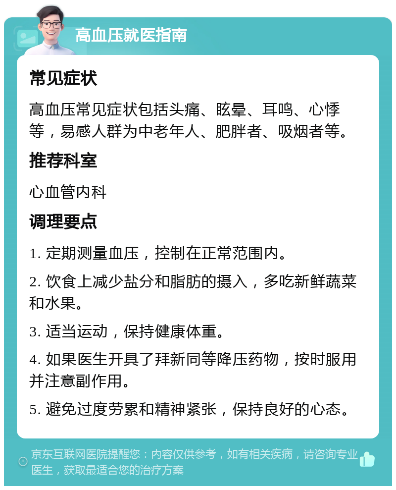 高血压就医指南 常见症状 高血压常见症状包括头痛、眩晕、耳鸣、心悸等，易感人群为中老年人、肥胖者、吸烟者等。 推荐科室 心血管内科 调理要点 1. 定期测量血压，控制在正常范围内。 2. 饮食上减少盐分和脂肪的摄入，多吃新鲜蔬菜和水果。 3. 适当运动，保持健康体重。 4. 如果医生开具了拜新同等降压药物，按时服用并注意副作用。 5. 避免过度劳累和精神紧张，保持良好的心态。