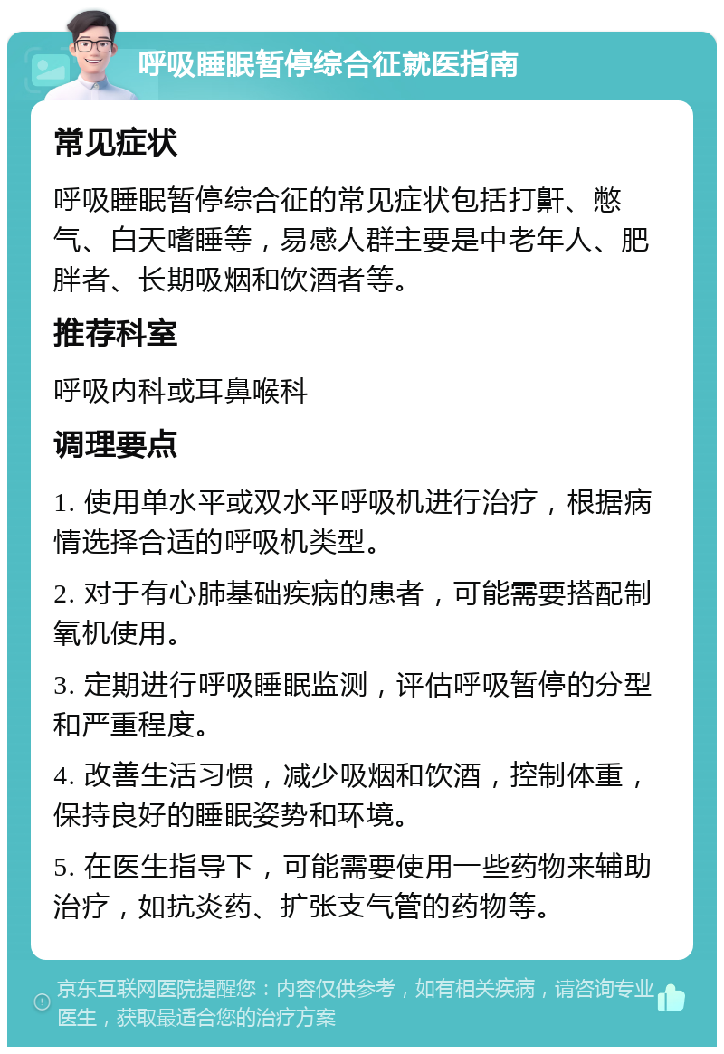 呼吸睡眠暂停综合征就医指南 常见症状 呼吸睡眠暂停综合征的常见症状包括打鼾、憋气、白天嗜睡等，易感人群主要是中老年人、肥胖者、长期吸烟和饮酒者等。 推荐科室 呼吸内科或耳鼻喉科 调理要点 1. 使用单水平或双水平呼吸机进行治疗，根据病情选择合适的呼吸机类型。 2. 对于有心肺基础疾病的患者，可能需要搭配制氧机使用。 3. 定期进行呼吸睡眠监测，评估呼吸暂停的分型和严重程度。 4. 改善生活习惯，减少吸烟和饮酒，控制体重，保持良好的睡眠姿势和环境。 5. 在医生指导下，可能需要使用一些药物来辅助治疗，如抗炎药、扩张支气管的药物等。