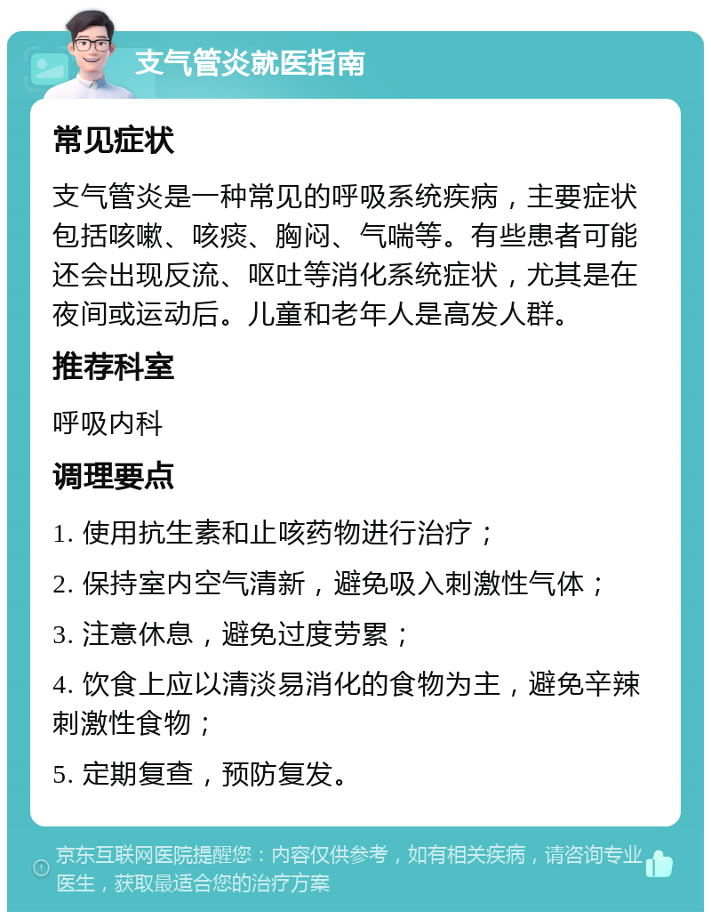 支气管炎就医指南 常见症状 支气管炎是一种常见的呼吸系统疾病，主要症状包括咳嗽、咳痰、胸闷、气喘等。有些患者可能还会出现反流、呕吐等消化系统症状，尤其是在夜间或运动后。儿童和老年人是高发人群。 推荐科室 呼吸内科 调理要点 1. 使用抗生素和止咳药物进行治疗； 2. 保持室内空气清新，避免吸入刺激性气体； 3. 注意休息，避免过度劳累； 4. 饮食上应以清淡易消化的食物为主，避免辛辣刺激性食物； 5. 定期复查，预防复发。