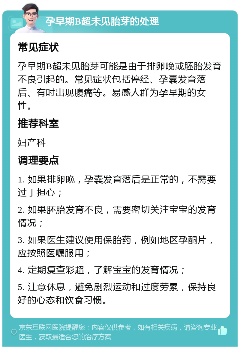 孕早期B超未见胎芽的处理 常见症状 孕早期B超未见胎芽可能是由于排卵晚或胚胎发育不良引起的。常见症状包括停经、孕囊发育落后、有时出现腹痛等。易感人群为孕早期的女性。 推荐科室 妇产科 调理要点 1. 如果排卵晚，孕囊发育落后是正常的，不需要过于担心； 2. 如果胚胎发育不良，需要密切关注宝宝的发育情况； 3. 如果医生建议使用保胎药，例如地区孕酮片，应按照医嘱服用； 4. 定期复查彩超，了解宝宝的发育情况； 5. 注意休息，避免剧烈运动和过度劳累，保持良好的心态和饮食习惯。