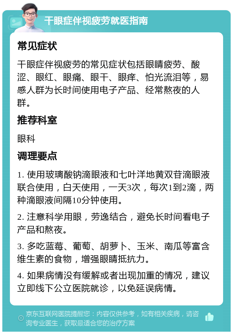 干眼症伴视疲劳就医指南 常见症状 干眼症伴视疲劳的常见症状包括眼睛疲劳、酸涩、眼红、眼痛、眼干、眼痒、怕光流泪等，易感人群为长时间使用电子产品、经常熬夜的人群。 推荐科室 眼科 调理要点 1. 使用玻璃酸钠滴眼液和七叶洋地黄双苷滴眼液联合使用，白天使用，一天3次，每次1到2滴，两种滴眼液间隔10分钟使用。 2. 注意科学用眼，劳逸结合，避免长时间看电子产品和熬夜。 3. 多吃蓝莓、葡萄、胡萝卜、玉米、南瓜等富含维生素的食物，增强眼睛抵抗力。 4. 如果病情没有缓解或者出现加重的情况，建议立即线下公立医院就诊，以免延误病情。