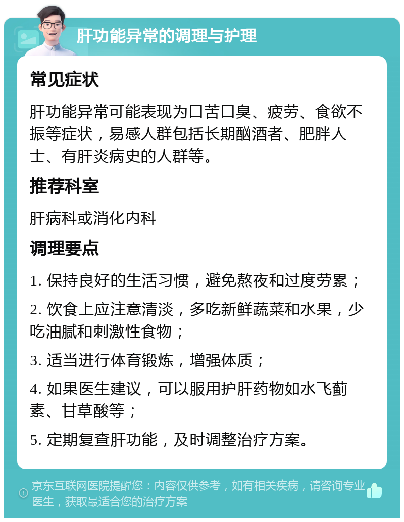 肝功能异常的调理与护理 常见症状 肝功能异常可能表现为口苦口臭、疲劳、食欲不振等症状，易感人群包括长期酗酒者、肥胖人士、有肝炎病史的人群等。 推荐科室 肝病科或消化内科 调理要点 1. 保持良好的生活习惯，避免熬夜和过度劳累； 2. 饮食上应注意清淡，多吃新鲜蔬菜和水果，少吃油腻和刺激性食物； 3. 适当进行体育锻炼，增强体质； 4. 如果医生建议，可以服用护肝药物如水飞蓟素、甘草酸等； 5. 定期复查肝功能，及时调整治疗方案。