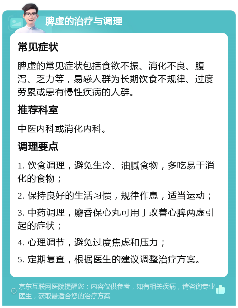 脾虚的治疗与调理 常见症状 脾虚的常见症状包括食欲不振、消化不良、腹泻、乏力等，易感人群为长期饮食不规律、过度劳累或患有慢性疾病的人群。 推荐科室 中医内科或消化内科。 调理要点 1. 饮食调理，避免生冷、油腻食物，多吃易于消化的食物； 2. 保持良好的生活习惯，规律作息，适当运动； 3. 中药调理，麝香保心丸可用于改善心脾两虚引起的症状； 4. 心理调节，避免过度焦虑和压力； 5. 定期复查，根据医生的建议调整治疗方案。