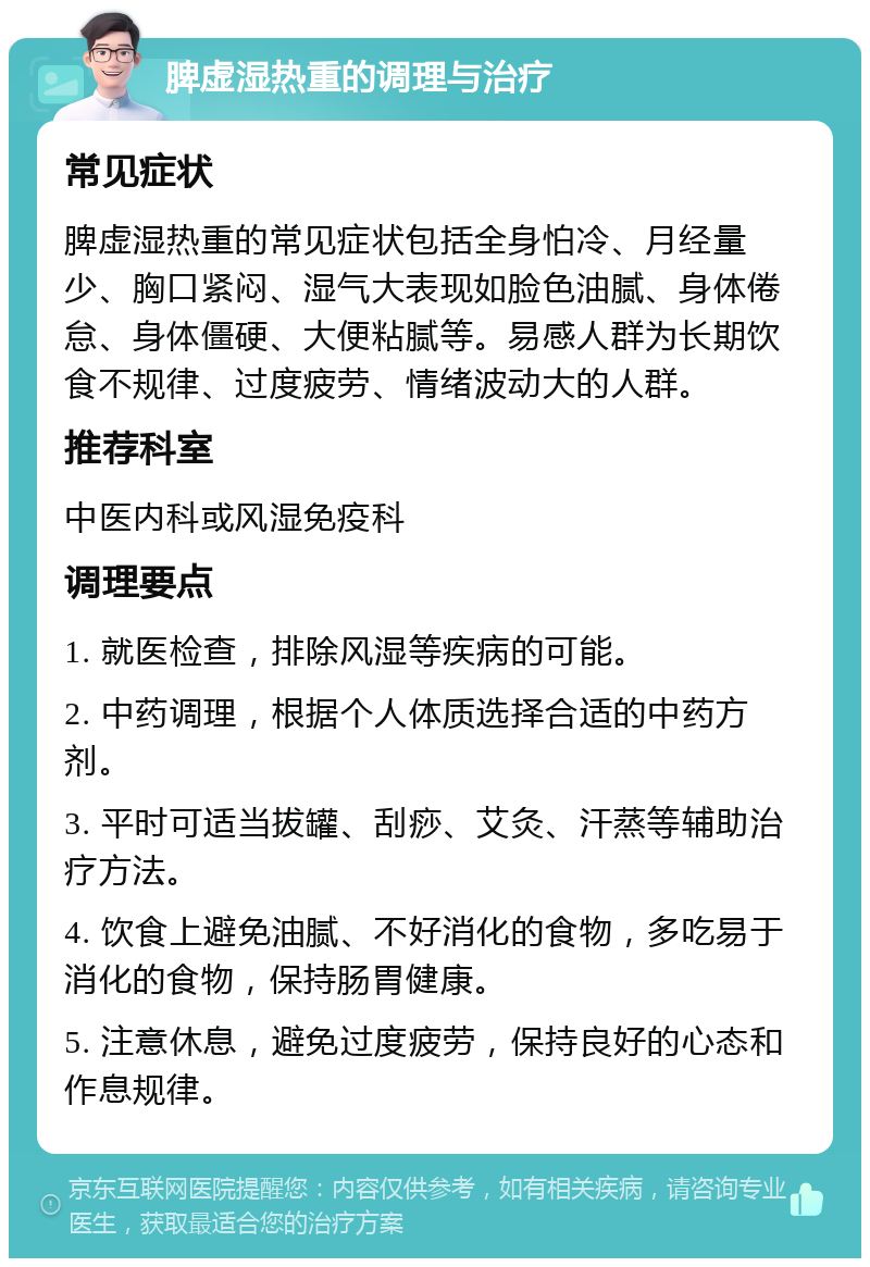 脾虚湿热重的调理与治疗 常见症状 脾虚湿热重的常见症状包括全身怕冷、月经量少、胸口紧闷、湿气大表现如脸色油腻、身体倦怠、身体僵硬、大便粘腻等。易感人群为长期饮食不规律、过度疲劳、情绪波动大的人群。 推荐科室 中医内科或风湿免疫科 调理要点 1. 就医检查，排除风湿等疾病的可能。 2. 中药调理，根据个人体质选择合适的中药方剂。 3. 平时可适当拔罐、刮痧、艾灸、汗蒸等辅助治疗方法。 4. 饮食上避免油腻、不好消化的食物，多吃易于消化的食物，保持肠胃健康。 5. 注意休息，避免过度疲劳，保持良好的心态和作息规律。