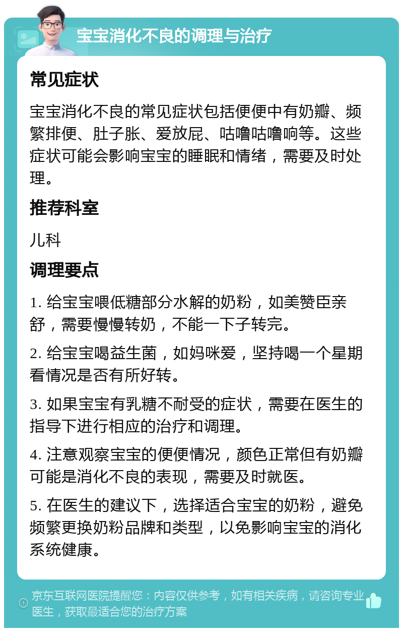 宝宝消化不良的调理与治疗 常见症状 宝宝消化不良的常见症状包括便便中有奶瓣、频繁排便、肚子胀、爱放屁、咕噜咕噜响等。这些症状可能会影响宝宝的睡眠和情绪，需要及时处理。 推荐科室 儿科 调理要点 1. 给宝宝喂低糖部分水解的奶粉，如美赞臣亲舒，需要慢慢转奶，不能一下子转完。 2. 给宝宝喝益生菌，如妈咪爱，坚持喝一个星期看情况是否有所好转。 3. 如果宝宝有乳糖不耐受的症状，需要在医生的指导下进行相应的治疗和调理。 4. 注意观察宝宝的便便情况，颜色正常但有奶瓣可能是消化不良的表现，需要及时就医。 5. 在医生的建议下，选择适合宝宝的奶粉，避免频繁更换奶粉品牌和类型，以免影响宝宝的消化系统健康。