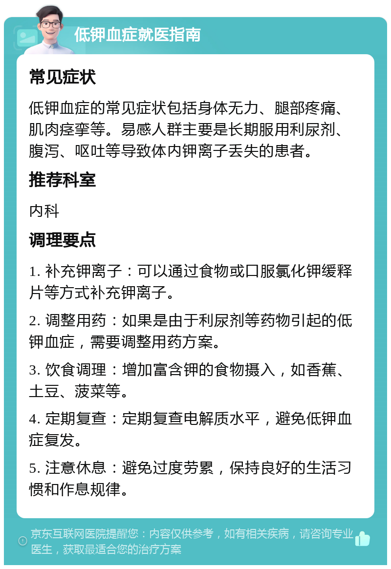 低钾血症就医指南 常见症状 低钾血症的常见症状包括身体无力、腿部疼痛、肌肉痉挛等。易感人群主要是长期服用利尿剂、腹泻、呕吐等导致体内钾离子丢失的患者。 推荐科室 内科 调理要点 1. 补充钾离子：可以通过食物或口服氯化钾缓释片等方式补充钾离子。 2. 调整用药：如果是由于利尿剂等药物引起的低钾血症，需要调整用药方案。 3. 饮食调理：增加富含钾的食物摄入，如香蕉、土豆、菠菜等。 4. 定期复查：定期复查电解质水平，避免低钾血症复发。 5. 注意休息：避免过度劳累，保持良好的生活习惯和作息规律。