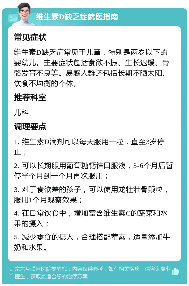 维生素D缺乏症就医指南 常见症状 维生素D缺乏症常见于儿童，特别是两岁以下的婴幼儿。主要症状包括食欲不振、生长迟缓、骨骼发育不良等。易感人群还包括长期不晒太阳、饮食不均衡的个体。 推荐科室 儿科 调理要点 1. 维生素D滴剂可以每天服用一粒，直至3岁停止； 2. 可以长期服用葡萄糖钙锌口服液，3-6个月后暂停半个月到一个月再次服用； 3. 对于食欲差的孩子，可以使用龙牡壮骨颗粒，服用1个月观察效果； 4. 在日常饮食中，增加富含维生素C的蔬菜和水果的摄入； 5. 减少零食的摄入，合理搭配荤素，适量添加牛奶和水果。