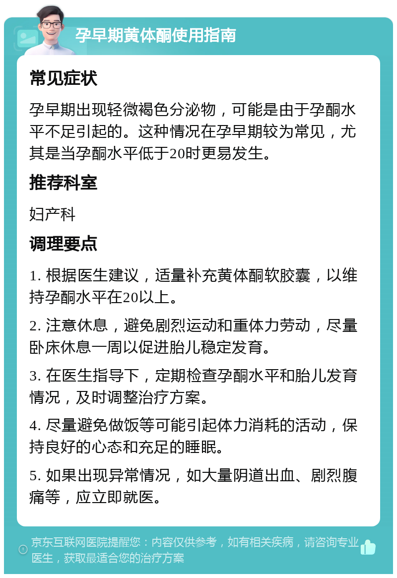 孕早期黄体酮使用指南 常见症状 孕早期出现轻微褐色分泌物，可能是由于孕酮水平不足引起的。这种情况在孕早期较为常见，尤其是当孕酮水平低于20时更易发生。 推荐科室 妇产科 调理要点 1. 根据医生建议，适量补充黄体酮软胶囊，以维持孕酮水平在20以上。 2. 注意休息，避免剧烈运动和重体力劳动，尽量卧床休息一周以促进胎儿稳定发育。 3. 在医生指导下，定期检查孕酮水平和胎儿发育情况，及时调整治疗方案。 4. 尽量避免做饭等可能引起体力消耗的活动，保持良好的心态和充足的睡眠。 5. 如果出现异常情况，如大量阴道出血、剧烈腹痛等，应立即就医。