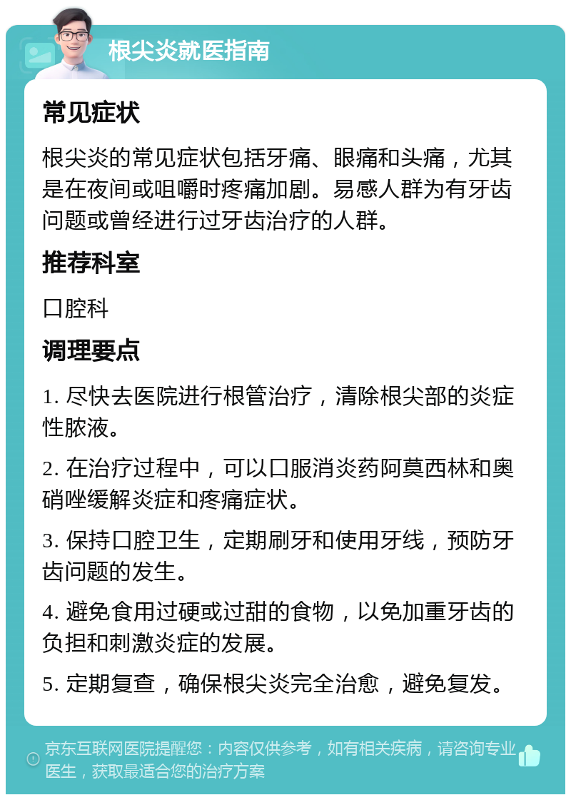 根尖炎就医指南 常见症状 根尖炎的常见症状包括牙痛、眼痛和头痛，尤其是在夜间或咀嚼时疼痛加剧。易感人群为有牙齿问题或曾经进行过牙齿治疗的人群。 推荐科室 口腔科 调理要点 1. 尽快去医院进行根管治疗，清除根尖部的炎症性脓液。 2. 在治疗过程中，可以口服消炎药阿莫西林和奥硝唑缓解炎症和疼痛症状。 3. 保持口腔卫生，定期刷牙和使用牙线，预防牙齿问题的发生。 4. 避免食用过硬或过甜的食物，以免加重牙齿的负担和刺激炎症的发展。 5. 定期复查，确保根尖炎完全治愈，避免复发。