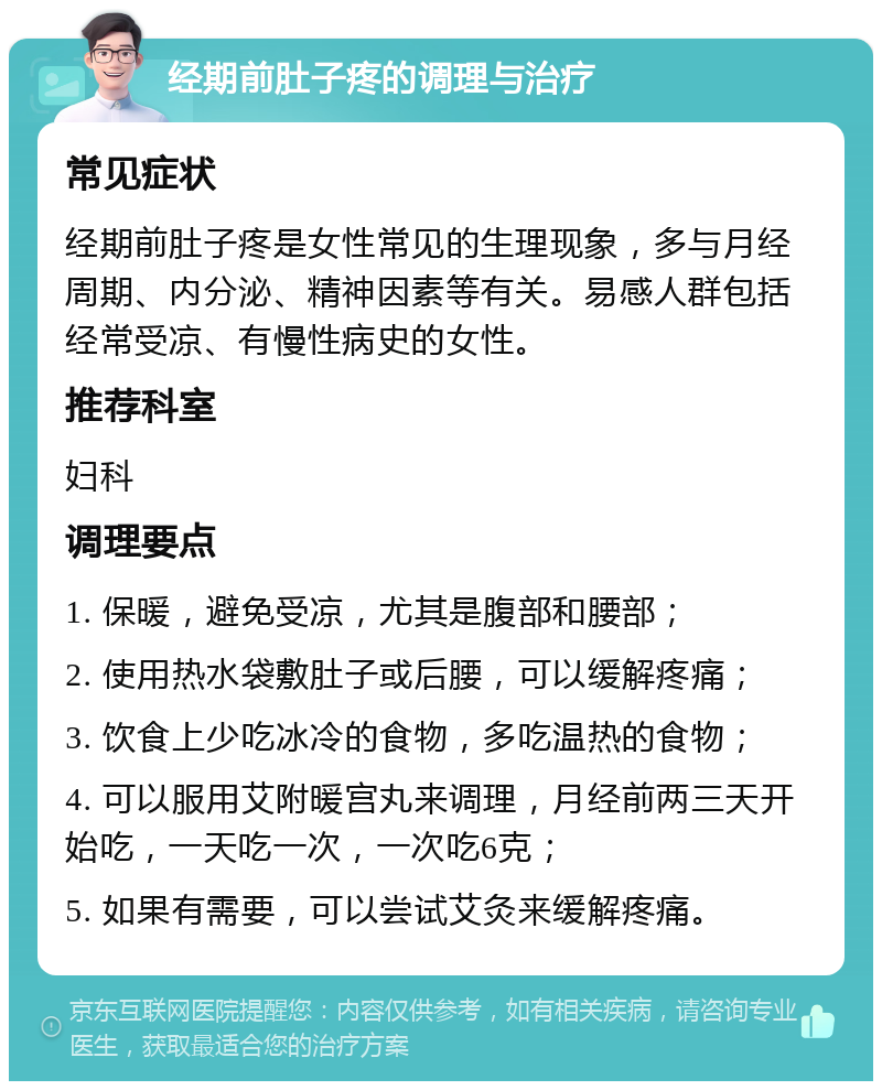 经期前肚子疼的调理与治疗 常见症状 经期前肚子疼是女性常见的生理现象，多与月经周期、内分泌、精神因素等有关。易感人群包括经常受凉、有慢性病史的女性。 推荐科室 妇科 调理要点 1. 保暖，避免受凉，尤其是腹部和腰部； 2. 使用热水袋敷肚子或后腰，可以缓解疼痛； 3. 饮食上少吃冰冷的食物，多吃温热的食物； 4. 可以服用艾附暖宫丸来调理，月经前两三天开始吃，一天吃一次，一次吃6克； 5. 如果有需要，可以尝试艾灸来缓解疼痛。