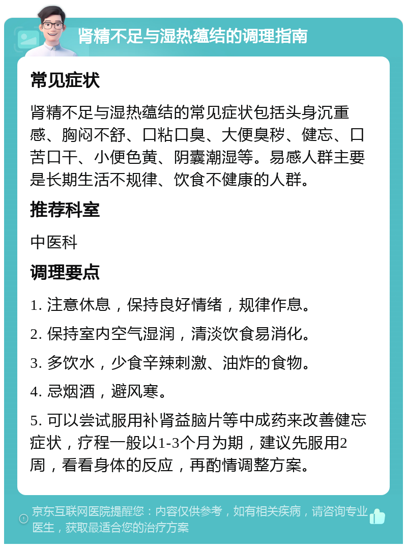 肾精不足与湿热蕴结的调理指南 常见症状 肾精不足与湿热蕴结的常见症状包括头身沉重感、胸闷不舒、口粘口臭、大便臭秽、健忘、口苦口干、小便色黄、阴囊潮湿等。易感人群主要是长期生活不规律、饮食不健康的人群。 推荐科室 中医科 调理要点 1. 注意休息，保持良好情绪，规律作息。 2. 保持室内空气湿润，清淡饮食易消化。 3. 多饮水，少食辛辣刺激、油炸的食物。 4. 忌烟酒，避风寒。 5. 可以尝试服用补肾益脑片等中成药来改善健忘症状，疗程一般以1-3个月为期，建议先服用2周，看看身体的反应，再酌情调整方案。