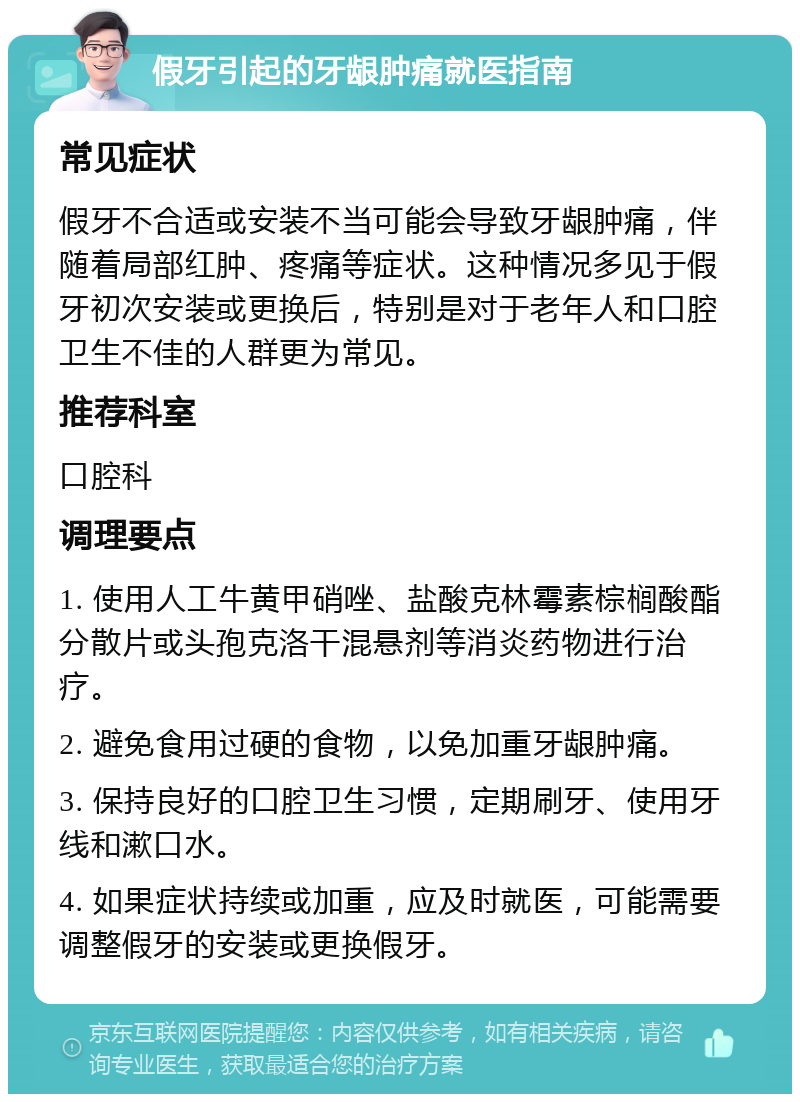 假牙引起的牙龈肿痛就医指南 常见症状 假牙不合适或安装不当可能会导致牙龈肿痛，伴随着局部红肿、疼痛等症状。这种情况多见于假牙初次安装或更换后，特别是对于老年人和口腔卫生不佳的人群更为常见。 推荐科室 口腔科 调理要点 1. 使用人工牛黄甲硝唑、盐酸克林霉素棕榈酸酯分散片或头孢克洛干混悬剂等消炎药物进行治疗。 2. 避免食用过硬的食物，以免加重牙龈肿痛。 3. 保持良好的口腔卫生习惯，定期刷牙、使用牙线和漱口水。 4. 如果症状持续或加重，应及时就医，可能需要调整假牙的安装或更换假牙。