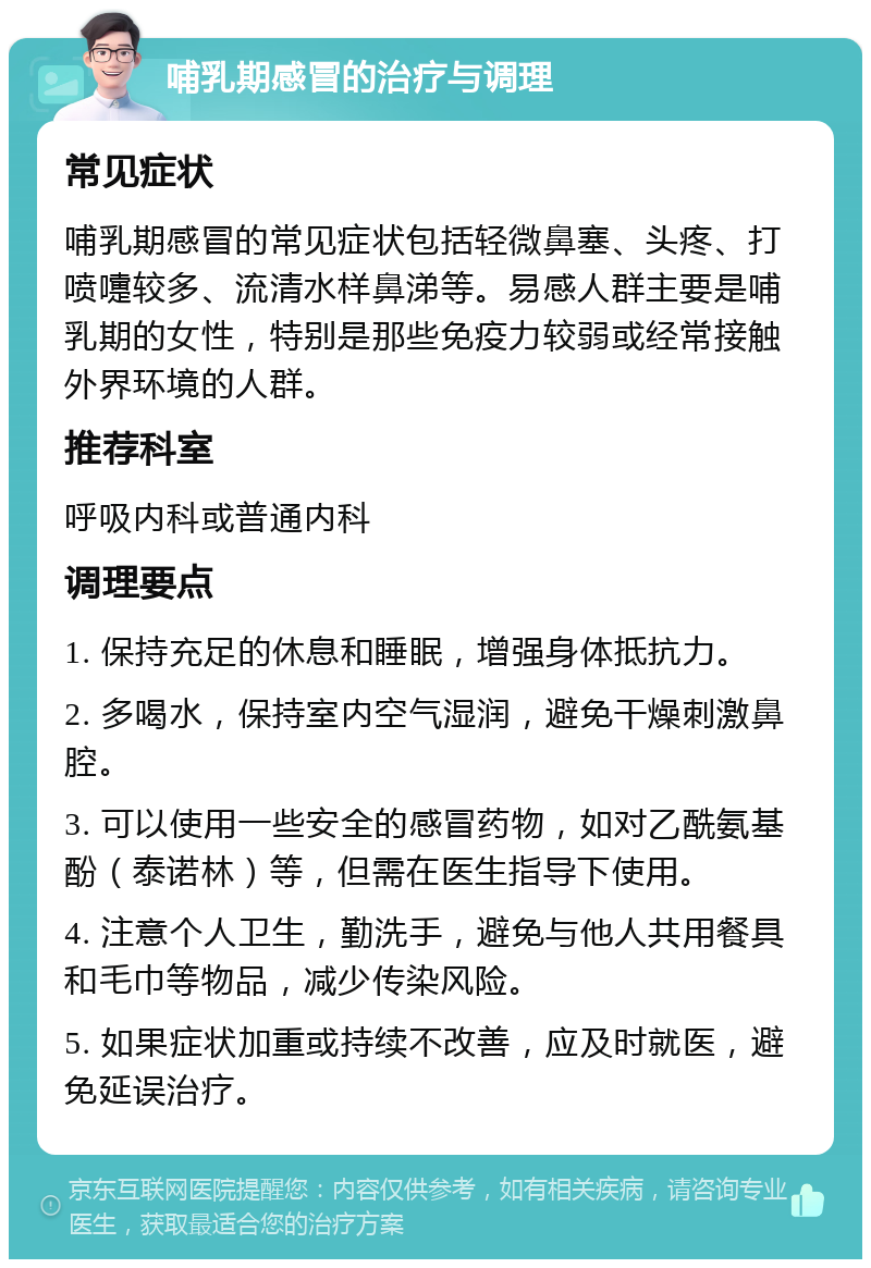 哺乳期感冒的治疗与调理 常见症状 哺乳期感冒的常见症状包括轻微鼻塞、头疼、打喷嚏较多、流清水样鼻涕等。易感人群主要是哺乳期的女性，特别是那些免疫力较弱或经常接触外界环境的人群。 推荐科室 呼吸内科或普通内科 调理要点 1. 保持充足的休息和睡眠，增强身体抵抗力。 2. 多喝水，保持室内空气湿润，避免干燥刺激鼻腔。 3. 可以使用一些安全的感冒药物，如对乙酰氨基酚（泰诺林）等，但需在医生指导下使用。 4. 注意个人卫生，勤洗手，避免与他人共用餐具和毛巾等物品，减少传染风险。 5. 如果症状加重或持续不改善，应及时就医，避免延误治疗。