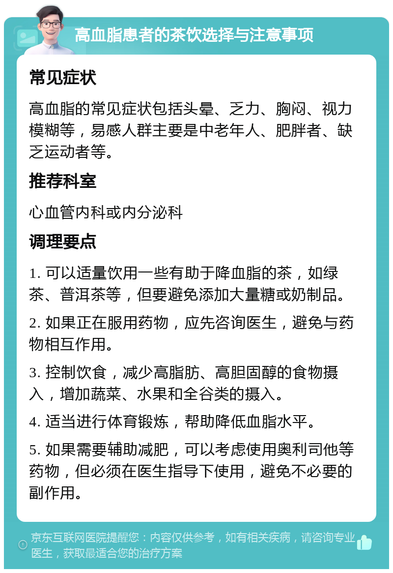 高血脂患者的茶饮选择与注意事项 常见症状 高血脂的常见症状包括头晕、乏力、胸闷、视力模糊等，易感人群主要是中老年人、肥胖者、缺乏运动者等。 推荐科室 心血管内科或内分泌科 调理要点 1. 可以适量饮用一些有助于降血脂的茶，如绿茶、普洱茶等，但要避免添加大量糖或奶制品。 2. 如果正在服用药物，应先咨询医生，避免与药物相互作用。 3. 控制饮食，减少高脂肪、高胆固醇的食物摄入，增加蔬菜、水果和全谷类的摄入。 4. 适当进行体育锻炼，帮助降低血脂水平。 5. 如果需要辅助减肥，可以考虑使用奥利司他等药物，但必须在医生指导下使用，避免不必要的副作用。