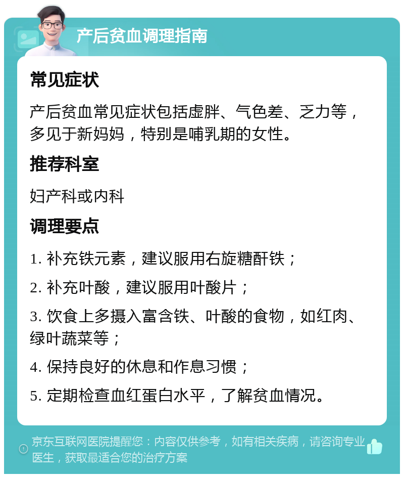 产后贫血调理指南 常见症状 产后贫血常见症状包括虚胖、气色差、乏力等，多见于新妈妈，特别是哺乳期的女性。 推荐科室 妇产科或内科 调理要点 1. 补充铁元素，建议服用右旋糖酐铁； 2. 补充叶酸，建议服用叶酸片； 3. 饮食上多摄入富含铁、叶酸的食物，如红肉、绿叶蔬菜等； 4. 保持良好的休息和作息习惯； 5. 定期检查血红蛋白水平，了解贫血情况。