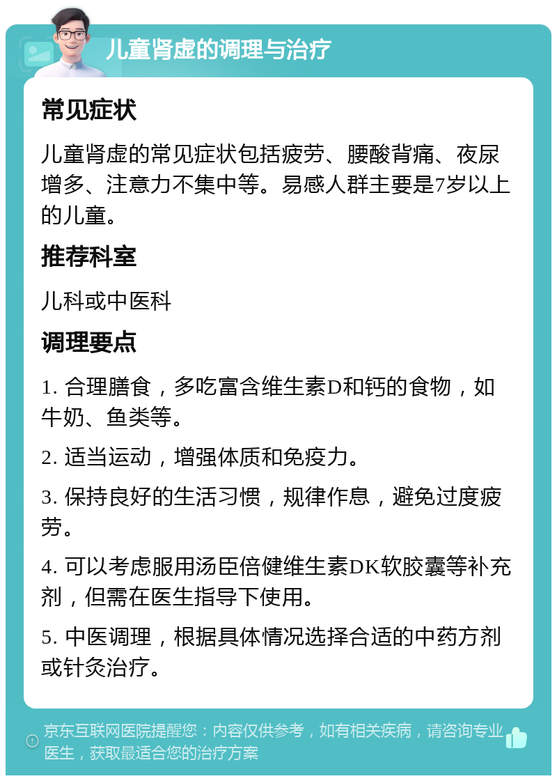 儿童肾虚的调理与治疗 常见症状 儿童肾虚的常见症状包括疲劳、腰酸背痛、夜尿增多、注意力不集中等。易感人群主要是7岁以上的儿童。 推荐科室 儿科或中医科 调理要点 1. 合理膳食，多吃富含维生素D和钙的食物，如牛奶、鱼类等。 2. 适当运动，增强体质和免疫力。 3. 保持良好的生活习惯，规律作息，避免过度疲劳。 4. 可以考虑服用汤臣倍健维生素DK软胶囊等补充剂，但需在医生指导下使用。 5. 中医调理，根据具体情况选择合适的中药方剂或针灸治疗。