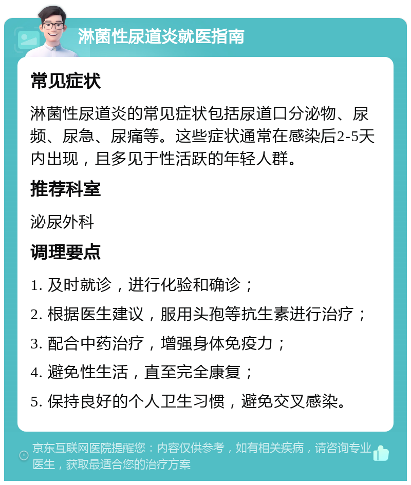 淋菌性尿道炎就医指南 常见症状 淋菌性尿道炎的常见症状包括尿道口分泌物、尿频、尿急、尿痛等。这些症状通常在感染后2-5天内出现，且多见于性活跃的年轻人群。 推荐科室 泌尿外科 调理要点 1. 及时就诊，进行化验和确诊； 2. 根据医生建议，服用头孢等抗生素进行治疗； 3. 配合中药治疗，增强身体免疫力； 4. 避免性生活，直至完全康复； 5. 保持良好的个人卫生习惯，避免交叉感染。