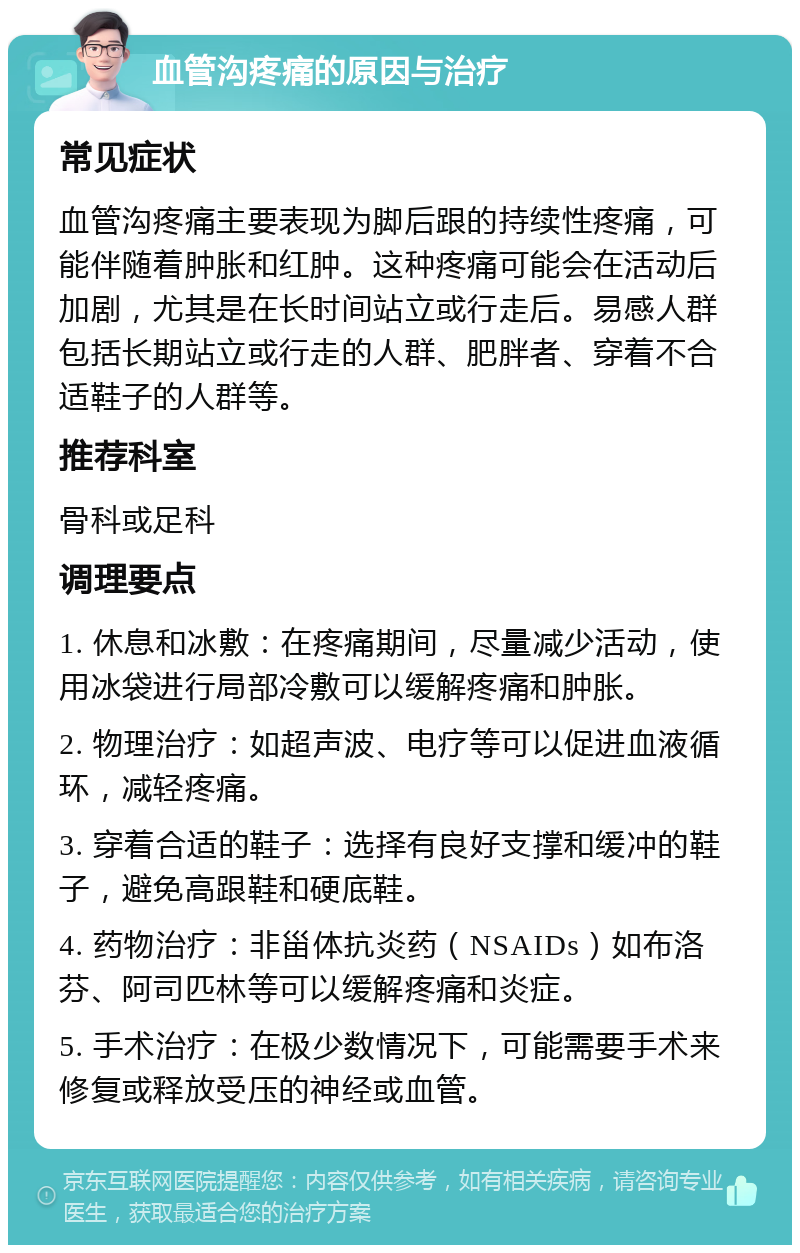 血管沟疼痛的原因与治疗 常见症状 血管沟疼痛主要表现为脚后跟的持续性疼痛，可能伴随着肿胀和红肿。这种疼痛可能会在活动后加剧，尤其是在长时间站立或行走后。易感人群包括长期站立或行走的人群、肥胖者、穿着不合适鞋子的人群等。 推荐科室 骨科或足科 调理要点 1. 休息和冰敷：在疼痛期间，尽量减少活动，使用冰袋进行局部冷敷可以缓解疼痛和肿胀。 2. 物理治疗：如超声波、电疗等可以促进血液循环，减轻疼痛。 3. 穿着合适的鞋子：选择有良好支撑和缓冲的鞋子，避免高跟鞋和硬底鞋。 4. 药物治疗：非甾体抗炎药（NSAIDs）如布洛芬、阿司匹林等可以缓解疼痛和炎症。 5. 手术治疗：在极少数情况下，可能需要手术来修复或释放受压的神经或血管。