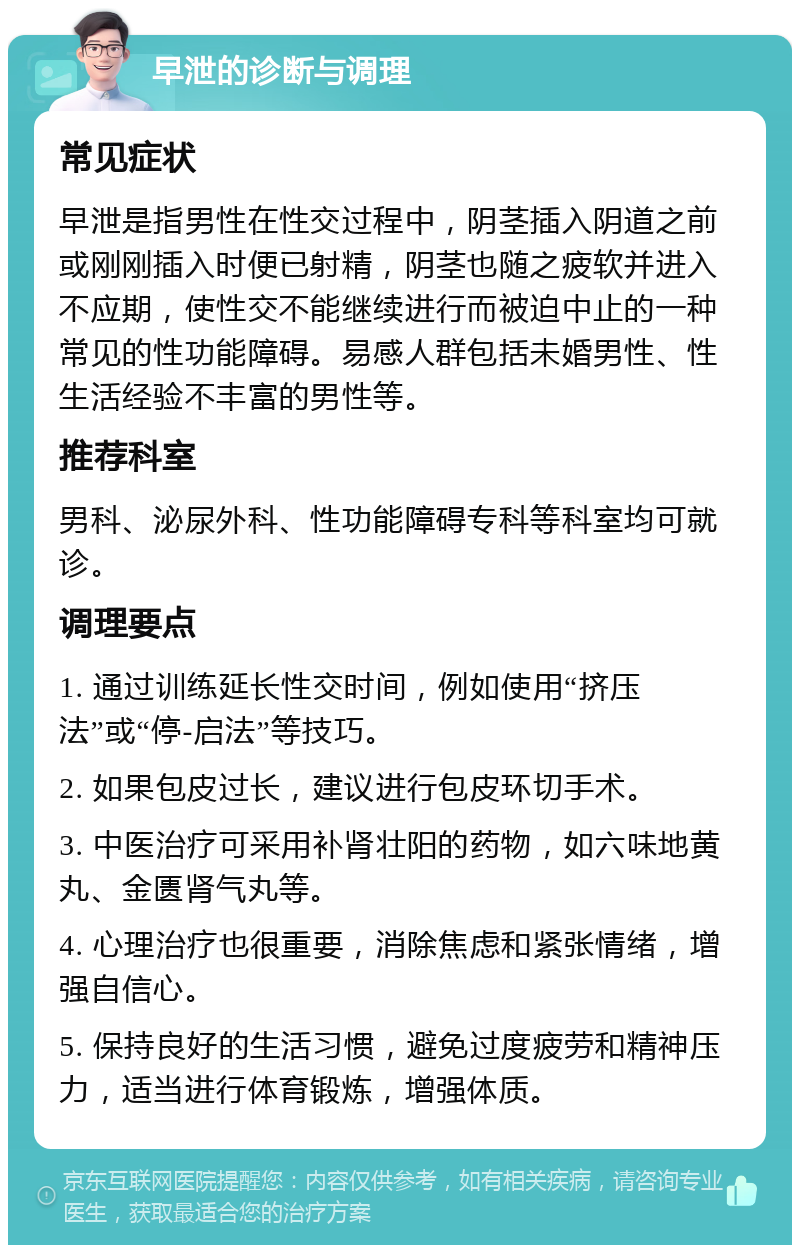 早泄的诊断与调理 常见症状 早泄是指男性在性交过程中，阴茎插入阴道之前或刚刚插入时便已射精，阴茎也随之疲软并进入不应期，使性交不能继续进行而被迫中止的一种常见的性功能障碍。易感人群包括未婚男性、性生活经验不丰富的男性等。 推荐科室 男科、泌尿外科、性功能障碍专科等科室均可就诊。 调理要点 1. 通过训练延长性交时间，例如使用“挤压法”或“停-启法”等技巧。 2. 如果包皮过长，建议进行包皮环切手术。 3. 中医治疗可采用补肾壮阳的药物，如六味地黄丸、金匮肾气丸等。 4. 心理治疗也很重要，消除焦虑和紧张情绪，增强自信心。 5. 保持良好的生活习惯，避免过度疲劳和精神压力，适当进行体育锻炼，增强体质。