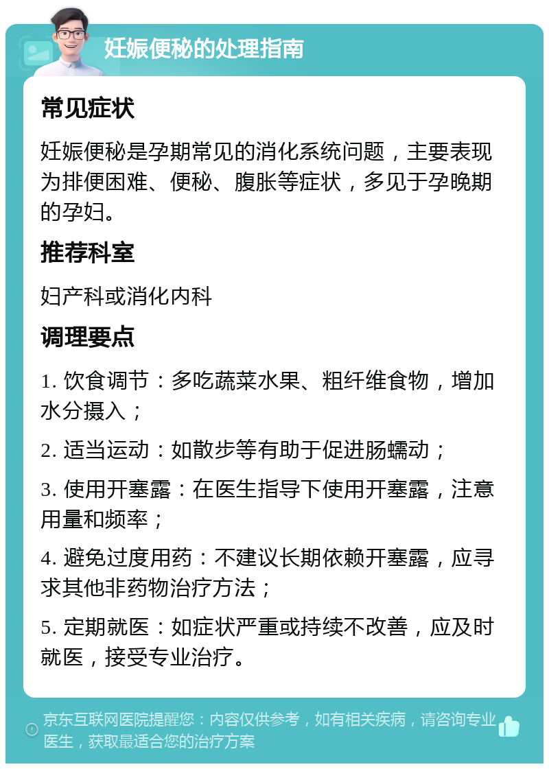 妊娠便秘的处理指南 常见症状 妊娠便秘是孕期常见的消化系统问题，主要表现为排便困难、便秘、腹胀等症状，多见于孕晚期的孕妇。 推荐科室 妇产科或消化内科 调理要点 1. 饮食调节：多吃蔬菜水果、粗纤维食物，增加水分摄入； 2. 适当运动：如散步等有助于促进肠蠕动； 3. 使用开塞露：在医生指导下使用开塞露，注意用量和频率； 4. 避免过度用药：不建议长期依赖开塞露，应寻求其他非药物治疗方法； 5. 定期就医：如症状严重或持续不改善，应及时就医，接受专业治疗。