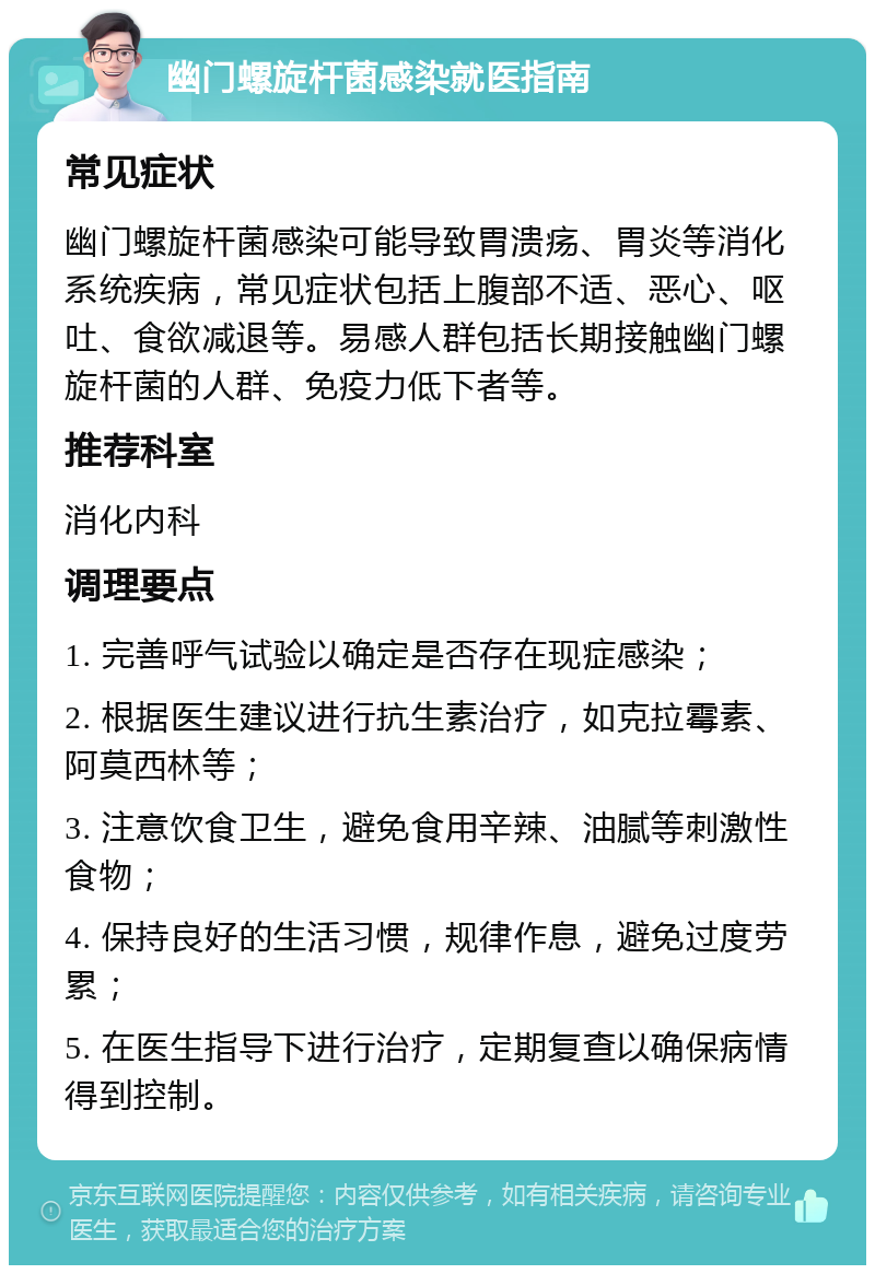 幽门螺旋杆菌感染就医指南 常见症状 幽门螺旋杆菌感染可能导致胃溃疡、胃炎等消化系统疾病，常见症状包括上腹部不适、恶心、呕吐、食欲减退等。易感人群包括长期接触幽门螺旋杆菌的人群、免疫力低下者等。 推荐科室 消化内科 调理要点 1. 完善呼气试验以确定是否存在现症感染； 2. 根据医生建议进行抗生素治疗，如克拉霉素、阿莫西林等； 3. 注意饮食卫生，避免食用辛辣、油腻等刺激性食物； 4. 保持良好的生活习惯，规律作息，避免过度劳累； 5. 在医生指导下进行治疗，定期复查以确保病情得到控制。