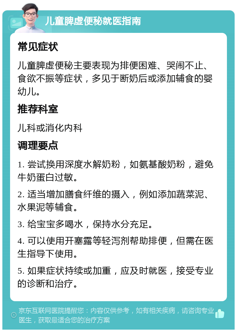 儿童脾虚便秘就医指南 常见症状 儿童脾虚便秘主要表现为排便困难、哭闹不止、食欲不振等症状，多见于断奶后或添加辅食的婴幼儿。 推荐科室 儿科或消化内科 调理要点 1. 尝试换用深度水解奶粉，如氨基酸奶粉，避免牛奶蛋白过敏。 2. 适当增加膳食纤维的摄入，例如添加蔬菜泥、水果泥等辅食。 3. 给宝宝多喝水，保持水分充足。 4. 可以使用开塞露等轻泻剂帮助排便，但需在医生指导下使用。 5. 如果症状持续或加重，应及时就医，接受专业的诊断和治疗。