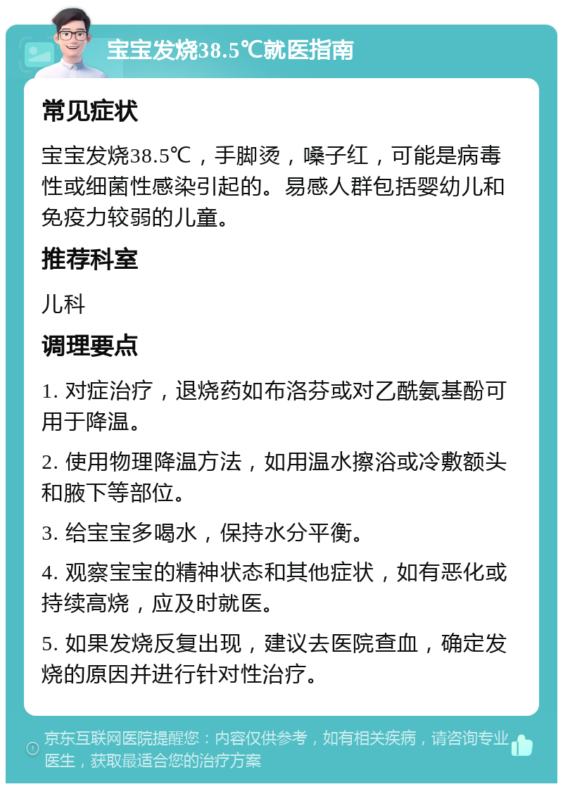 宝宝发烧38.5℃就医指南 常见症状 宝宝发烧38.5℃，手脚烫，嗓子红，可能是病毒性或细菌性感染引起的。易感人群包括婴幼儿和免疫力较弱的儿童。 推荐科室 儿科 调理要点 1. 对症治疗，退烧药如布洛芬或对乙酰氨基酚可用于降温。 2. 使用物理降温方法，如用温水擦浴或冷敷额头和腋下等部位。 3. 给宝宝多喝水，保持水分平衡。 4. 观察宝宝的精神状态和其他症状，如有恶化或持续高烧，应及时就医。 5. 如果发烧反复出现，建议去医院查血，确定发烧的原因并进行针对性治疗。