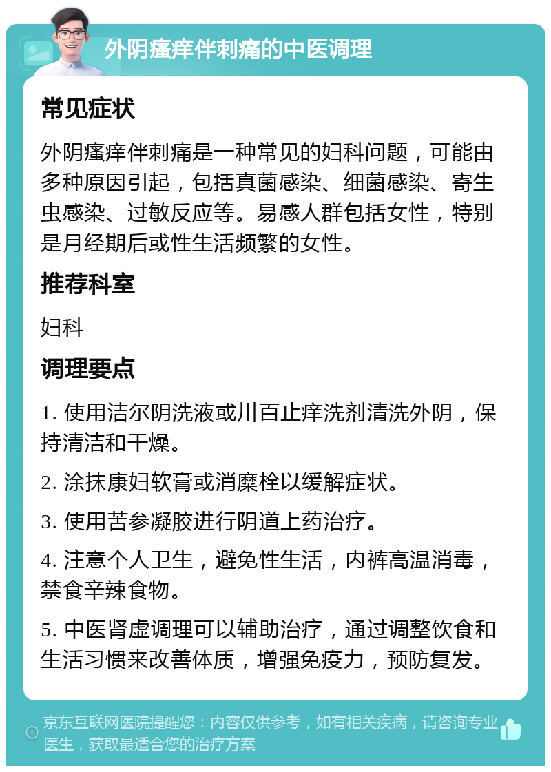 外阴瘙痒伴刺痛的中医调理 常见症状 外阴瘙痒伴刺痛是一种常见的妇科问题，可能由多种原因引起，包括真菌感染、细菌感染、寄生虫感染、过敏反应等。易感人群包括女性，特别是月经期后或性生活频繁的女性。 推荐科室 妇科 调理要点 1. 使用洁尔阴洗液或川百止痒洗剂清洗外阴，保持清洁和干燥。 2. 涂抹康妇软膏或消糜栓以缓解症状。 3. 使用苦参凝胶进行阴道上药治疗。 4. 注意个人卫生，避免性生活，内裤高温消毒，禁食辛辣食物。 5. 中医肾虚调理可以辅助治疗，通过调整饮食和生活习惯来改善体质，增强免疫力，预防复发。