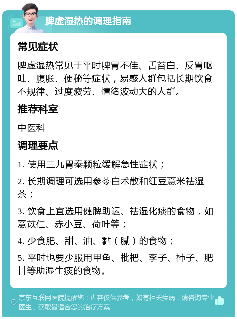 脾虚湿热的调理指南 常见症状 脾虚湿热常见于平时脾胃不佳、舌苔白、反胃呕吐、腹胀、便秘等症状，易感人群包括长期饮食不规律、过度疲劳、情绪波动大的人群。 推荐科室 中医科 调理要点 1. 使用三九胃泰颗粒缓解急性症状； 2. 长期调理可选用参苓白术散和红豆薏米祛湿茶； 3. 饮食上宜选用健脾助运、祛湿化痰的食物，如薏苡仁、赤小豆、荷叶等； 4. 少食肥、甜、油、黏（腻）的食物； 5. 平时也要少服用甲鱼、枇杷、李子、柿子、肥甘等助湿生痰的食物。