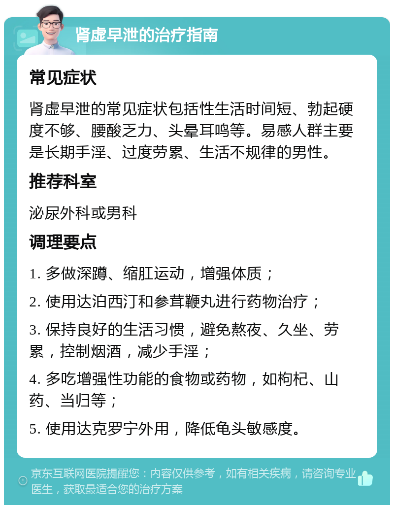 肾虚早泄的治疗指南 常见症状 肾虚早泄的常见症状包括性生活时间短、勃起硬度不够、腰酸乏力、头晕耳鸣等。易感人群主要是长期手淫、过度劳累、生活不规律的男性。 推荐科室 泌尿外科或男科 调理要点 1. 多做深蹲、缩肛运动，增强体质； 2. 使用达泊西汀和参茸鞭丸进行药物治疗； 3. 保持良好的生活习惯，避免熬夜、久坐、劳累，控制烟酒，减少手淫； 4. 多吃增强性功能的食物或药物，如枸杞、山药、当归等； 5. 使用达克罗宁外用，降低龟头敏感度。