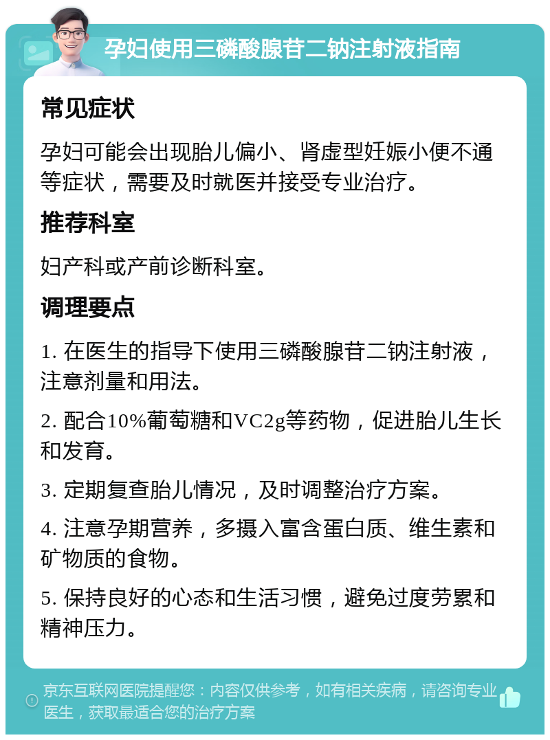 孕妇使用三磷酸腺苷二钠注射液指南 常见症状 孕妇可能会出现胎儿偏小、肾虚型妊娠小便不通等症状，需要及时就医并接受专业治疗。 推荐科室 妇产科或产前诊断科室。 调理要点 1. 在医生的指导下使用三磷酸腺苷二钠注射液，注意剂量和用法。 2. 配合10%葡萄糖和VC2g等药物，促进胎儿生长和发育。 3. 定期复查胎儿情况，及时调整治疗方案。 4. 注意孕期营养，多摄入富含蛋白质、维生素和矿物质的食物。 5. 保持良好的心态和生活习惯，避免过度劳累和精神压力。