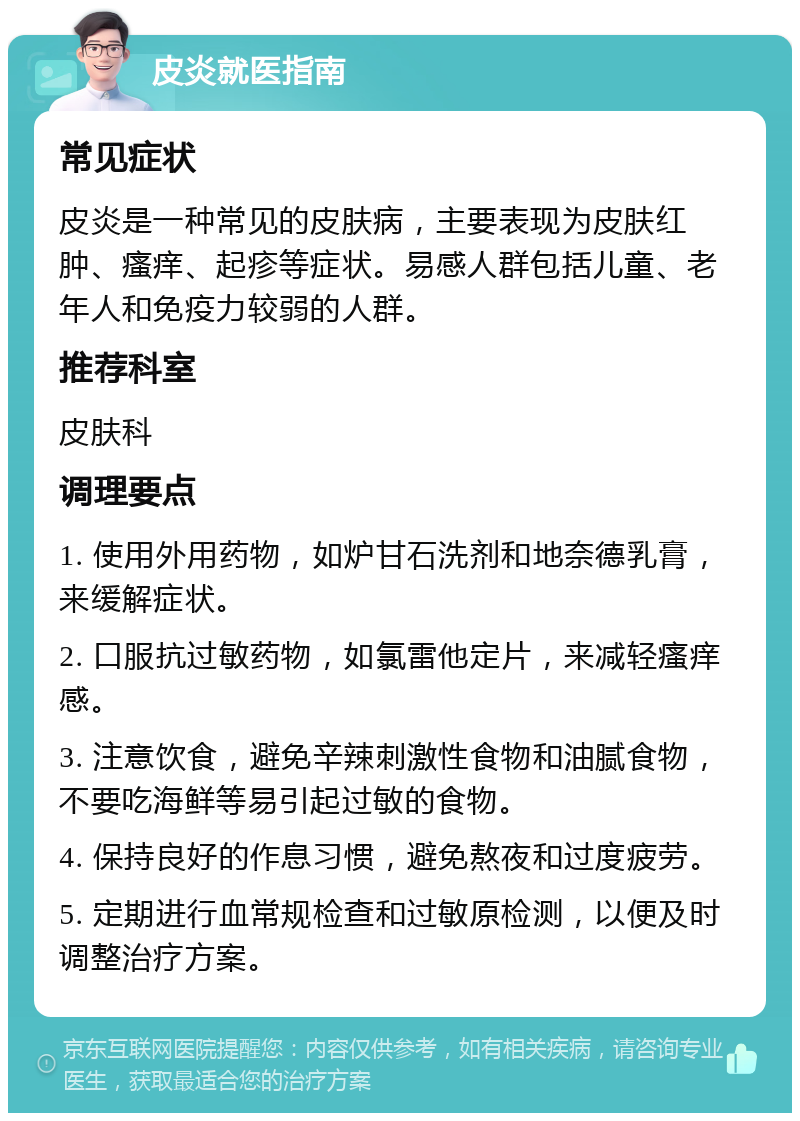 皮炎就医指南 常见症状 皮炎是一种常见的皮肤病，主要表现为皮肤红肿、瘙痒、起疹等症状。易感人群包括儿童、老年人和免疫力较弱的人群。 推荐科室 皮肤科 调理要点 1. 使用外用药物，如炉甘石洗剂和地奈德乳膏，来缓解症状。 2. 口服抗过敏药物，如氯雷他定片，来减轻瘙痒感。 3. 注意饮食，避免辛辣刺激性食物和油腻食物，不要吃海鲜等易引起过敏的食物。 4. 保持良好的作息习惯，避免熬夜和过度疲劳。 5. 定期进行血常规检查和过敏原检测，以便及时调整治疗方案。