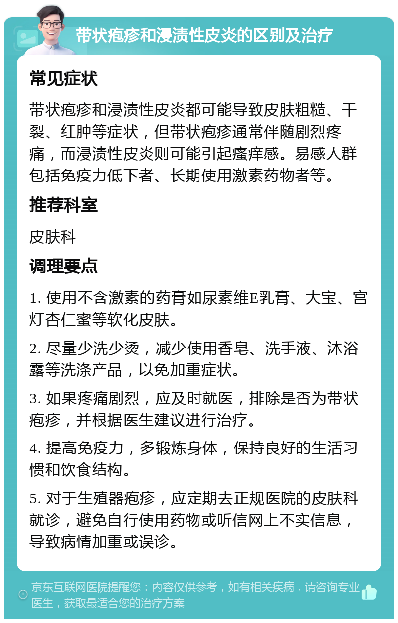 带状疱疹和浸渍性皮炎的区别及治疗 常见症状 带状疱疹和浸渍性皮炎都可能导致皮肤粗糙、干裂、红肿等症状，但带状疱疹通常伴随剧烈疼痛，而浸渍性皮炎则可能引起瘙痒感。易感人群包括免疫力低下者、长期使用激素药物者等。 推荐科室 皮肤科 调理要点 1. 使用不含激素的药膏如尿素维E乳膏、大宝、宫灯杏仁蜜等软化皮肤。 2. 尽量少洗少烫，减少使用香皂、洗手液、沐浴露等洗涤产品，以免加重症状。 3. 如果疼痛剧烈，应及时就医，排除是否为带状疱疹，并根据医生建议进行治疗。 4. 提高免疫力，多锻炼身体，保持良好的生活习惯和饮食结构。 5. 对于生殖器疱疹，应定期去正规医院的皮肤科就诊，避免自行使用药物或听信网上不实信息，导致病情加重或误诊。