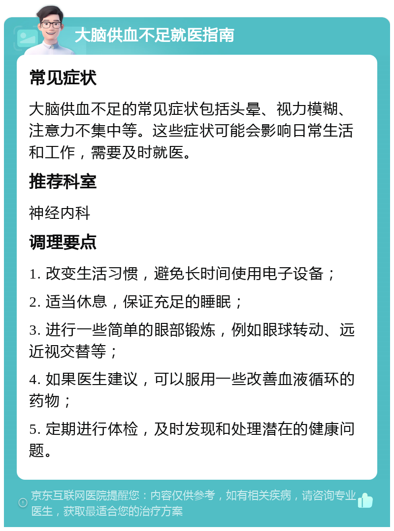 大脑供血不足就医指南 常见症状 大脑供血不足的常见症状包括头晕、视力模糊、注意力不集中等。这些症状可能会影响日常生活和工作，需要及时就医。 推荐科室 神经内科 调理要点 1. 改变生活习惯，避免长时间使用电子设备； 2. 适当休息，保证充足的睡眠； 3. 进行一些简单的眼部锻炼，例如眼球转动、远近视交替等； 4. 如果医生建议，可以服用一些改善血液循环的药物； 5. 定期进行体检，及时发现和处理潜在的健康问题。