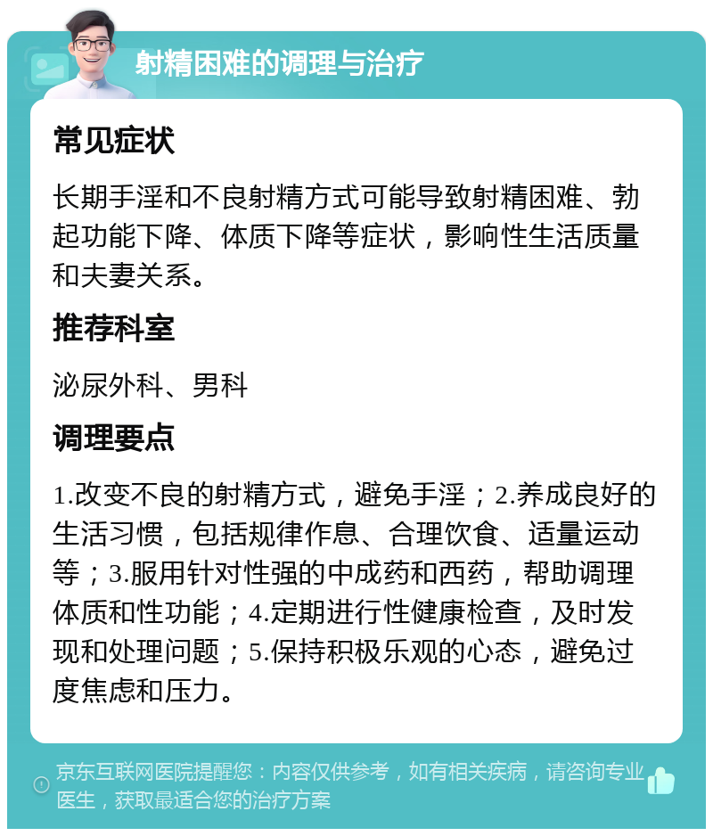 射精困难的调理与治疗 常见症状 长期手淫和不良射精方式可能导致射精困难、勃起功能下降、体质下降等症状，影响性生活质量和夫妻关系。 推荐科室 泌尿外科、男科 调理要点 1.改变不良的射精方式，避免手淫；2.养成良好的生活习惯，包括规律作息、合理饮食、适量运动等；3.服用针对性强的中成药和西药，帮助调理体质和性功能；4.定期进行性健康检查，及时发现和处理问题；5.保持积极乐观的心态，避免过度焦虑和压力。