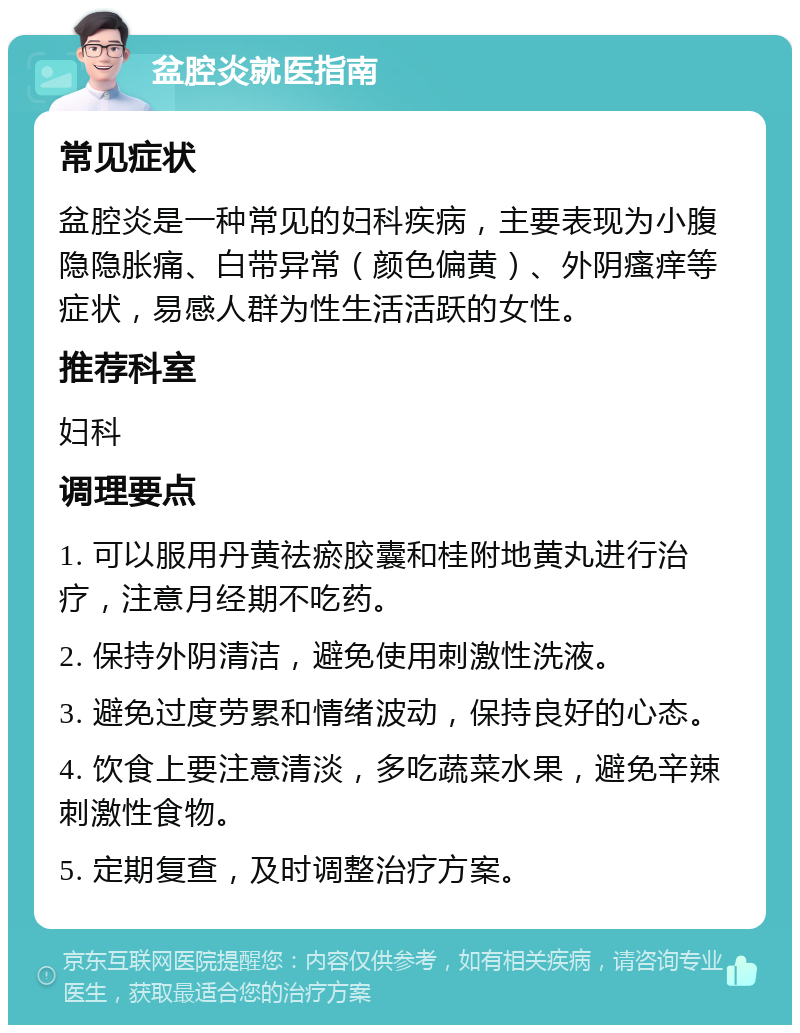 盆腔炎就医指南 常见症状 盆腔炎是一种常见的妇科疾病，主要表现为小腹隐隐胀痛、白带异常（颜色偏黄）、外阴瘙痒等症状，易感人群为性生活活跃的女性。 推荐科室 妇科 调理要点 1. 可以服用丹黄祛瘀胶囊和桂附地黄丸进行治疗，注意月经期不吃药。 2. 保持外阴清洁，避免使用刺激性洗液。 3. 避免过度劳累和情绪波动，保持良好的心态。 4. 饮食上要注意清淡，多吃蔬菜水果，避免辛辣刺激性食物。 5. 定期复查，及时调整治疗方案。