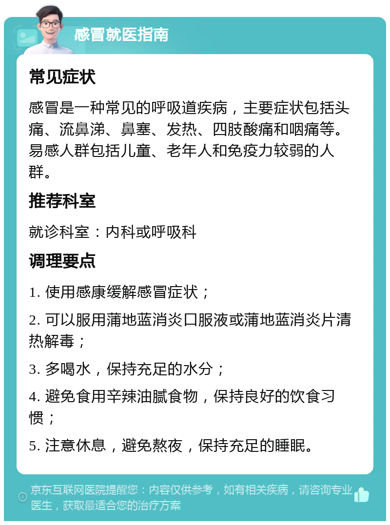 感冒就医指南 常见症状 感冒是一种常见的呼吸道疾病，主要症状包括头痛、流鼻涕、鼻塞、发热、四肢酸痛和咽痛等。易感人群包括儿童、老年人和免疫力较弱的人群。 推荐科室 就诊科室：内科或呼吸科 调理要点 1. 使用感康缓解感冒症状； 2. 可以服用蒲地蓝消炎口服液或蒲地蓝消炎片清热解毒； 3. 多喝水，保持充足的水分； 4. 避免食用辛辣油腻食物，保持良好的饮食习惯； 5. 注意休息，避免熬夜，保持充足的睡眠。