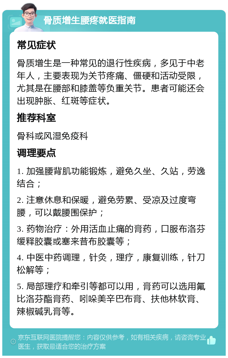 骨质增生腰疼就医指南 常见症状 骨质增生是一种常见的退行性疾病，多见于中老年人，主要表现为关节疼痛、僵硬和活动受限，尤其是在腰部和膝盖等负重关节。患者可能还会出现肿胀、红斑等症状。 推荐科室 骨科或风湿免疫科 调理要点 1. 加强腰背肌功能锻炼，避免久坐、久站，劳逸结合； 2. 注意休息和保暖，避免劳累、受凉及过度弯腰，可以戴腰围保护； 3. 药物治疗：外用活血止痛的膏药，口服布洛芬缓释胶囊或塞来昔布胶囊等； 4. 中医中药调理，针灸，理疗，康复训练，针刀松解等； 5. 局部理疗和牵引等都可以用，膏药可以选用氟比洛芬酯膏药、吲哚美辛巴布膏、扶他林软膏、辣椒碱乳膏等。