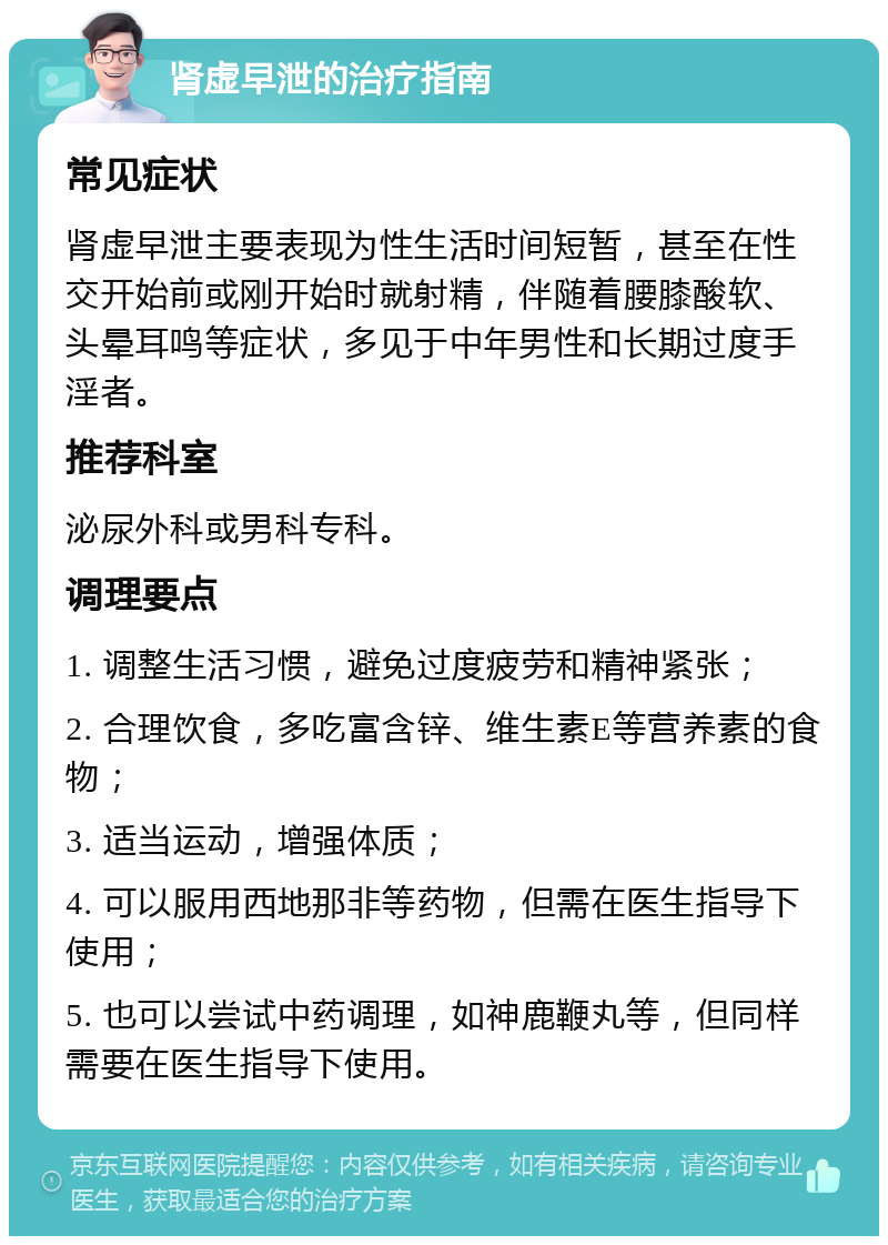 肾虚早泄的治疗指南 常见症状 肾虚早泄主要表现为性生活时间短暂，甚至在性交开始前或刚开始时就射精，伴随着腰膝酸软、头晕耳鸣等症状，多见于中年男性和长期过度手淫者。 推荐科室 泌尿外科或男科专科。 调理要点 1. 调整生活习惯，避免过度疲劳和精神紧张； 2. 合理饮食，多吃富含锌、维生素E等营养素的食物； 3. 适当运动，增强体质； 4. 可以服用西地那非等药物，但需在医生指导下使用； 5. 也可以尝试中药调理，如神鹿鞭丸等，但同样需要在医生指导下使用。